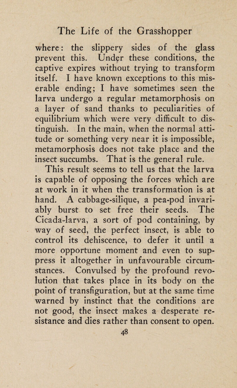 where : the slippery sides of the glass prevent this. Under these conditions, the captive expires without trying to transform itself. I have known exceptions to this mis¬ erable ending; I have sometimes seen the larva undergo a regular metamorphosis on a layer of sand thanks to peculiarities of equilibrium which were very difficult to dis¬ tinguish. In the main, when the normal atti¬ tude or something very near it is impossible, metamorphosis does not take place and the insect succumbs. That is the general rule. This result seems to tell us that the larva is capable of opposing the forces which are at work in it when the transformation is at hand. A cabbage-silique, a pea-pod invari¬ ably burst to set free their seeds. The Cicada-larva, a sort of pod containing, by way of seed, the perfect insect, is able to control its dehiscence, to defer it until a more opportune moment and even to sup¬ press it altogether in unfavourable circum¬ stances. Convulsed by the profound revo¬ lution that takes place in its body on the point of transfiguration, but at the same time warned by instinct that the conditions are not good, the insect makes a desperate re¬ sistance and dies rather than consent to open.