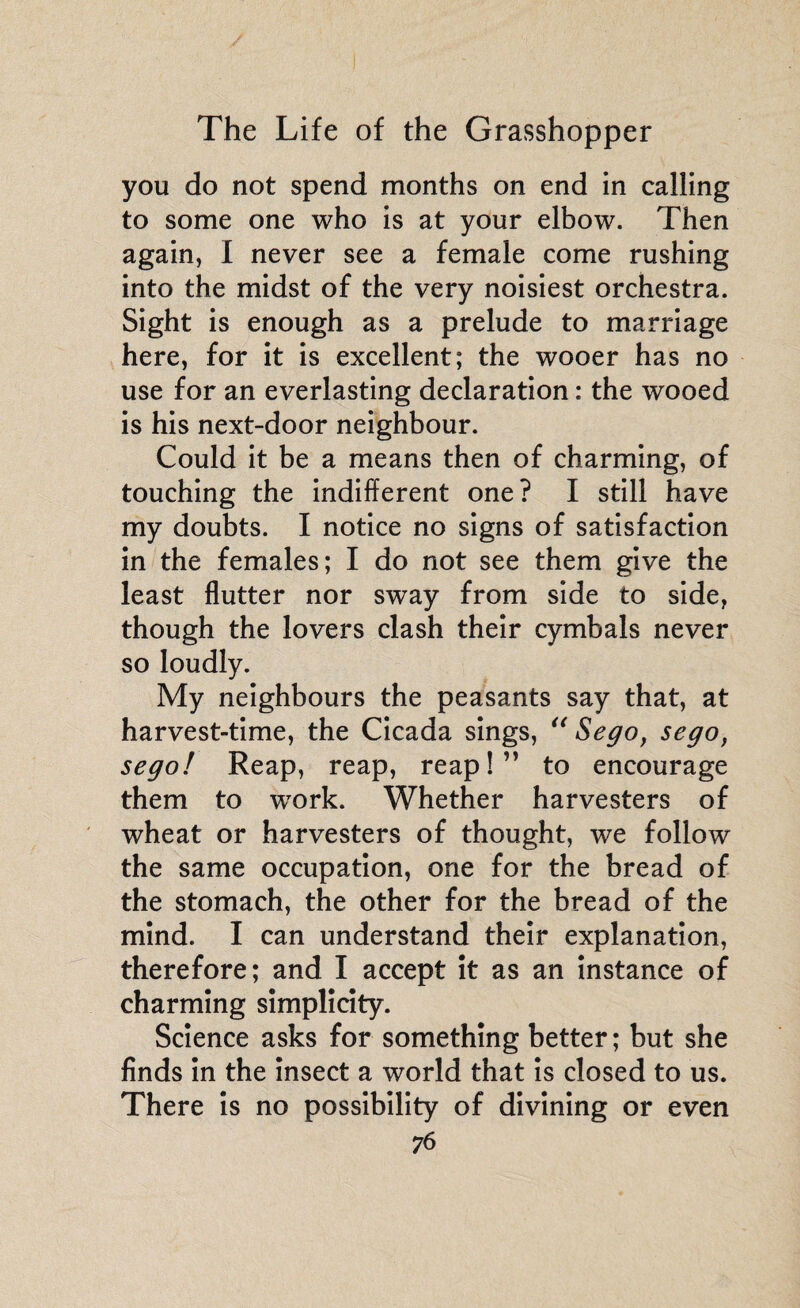 you do not spend months on end in calling to some one who is at your elbow. Then again, I never see a female come rushing into the midst of the very noisiest orchestra. Sight is enough as a prelude to marriage here, for it is excellent; the wooer has no use for an everlasting declaration : the wooed is his next-door neighbour. Could it be a means then of charming, of touching the indifferent one? I still have my doubts. I notice no signs of satisfaction in the females; I do not see them give the least flutter nor sway from side to side, though the lovers clash their cymbals never so loudly. My neighbours the peasants say that, at harvest-time, the Cicada sings, “ Sego, sego, sego! Reap, reap, reap!” to encourage them to work. Whether harvesters of wheat or harvesters of thought, we follow the same occupation, one for the bread of the stomach, the other for the bread of the mind. I can understand their explanation, therefore; and I accept it as an instance of charming simplicity. Science asks for something better ; but she finds in the insect a world that is closed to us. There is no possibility of divining or even