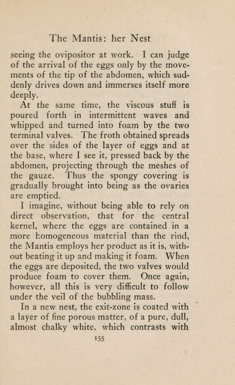 seeing the ovipositor at work. I can judge of the arrival of the eggs only by the move¬ ments of the tip of the abdomen, which sud¬ denly drives down and immerses itself more deeply. At the same time, the viscous stuff is poured forth in intermittent waves and whipped and turned into foam by the two terminal valves. The froth obtained spreads over the sides of the layer of eggs and at the base, where I see it, pressed back by the abdomen, projecting through the meshes of the gauze. Thus the spongy covering is gradually brought into being as the ovaries are emptied. I imagine, without being able to rely on direct observation, that for the central kernel, where the eggs are contained in a more homogeneous material than the rind, the Mantis employs her product as it is, with¬ out beating it up and making it foam. When the eggs are deposited, the two valves would produce foam to cover them. Once again, however, all this is very difficult to follow under the veil of the bubbling mass. In a new nest, the exit-zone is coated with a layer of fine porous matter, of a pure, dull, almost chalky white, which contrasts with