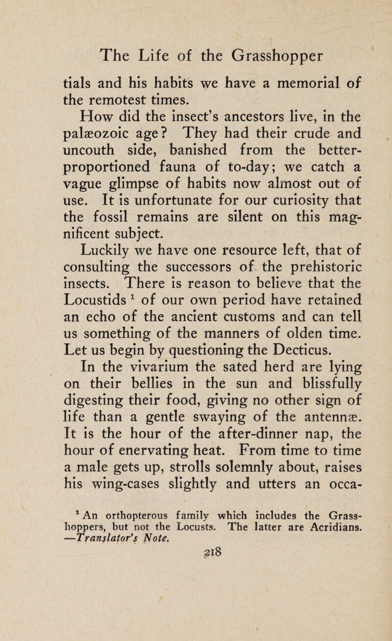 tials and his habits we have a memorial of the remotest times. How did the insect’s ancestors live, in the palaeozoic age? They had their crude and uncouth side, banished from the better- proportioned fauna of to-day; we catch a vague glimpse of habits now almost out of use. It is unfortunate for our curiosity that the fossil remains are silent on this mag¬ nificent subject. Luckily we have one resource left, that of consulting the successors of the prehistoric insects. There is reason to believe that the Locustids 1 of our own period have retained an echo of the ancient customs and can tell us something of the manners of olden time. Let us begin by questioning the Decticus. In the vivarium the sated herd are lying on their bellies in the sun and blissfully digesting their food, giving no other sign of life than a gentle swaying of the antennae. It is the hour of the after-dinner nap, the hour of enervating heat. From time to time a male gets up, strolls solemnly about, raises his wing-cases slightly and utters an ocea- 1 An orthopterous family which includes the Grass¬ hoppers, but not the Locusts. The latter are Acridians. —Translator’s Note.