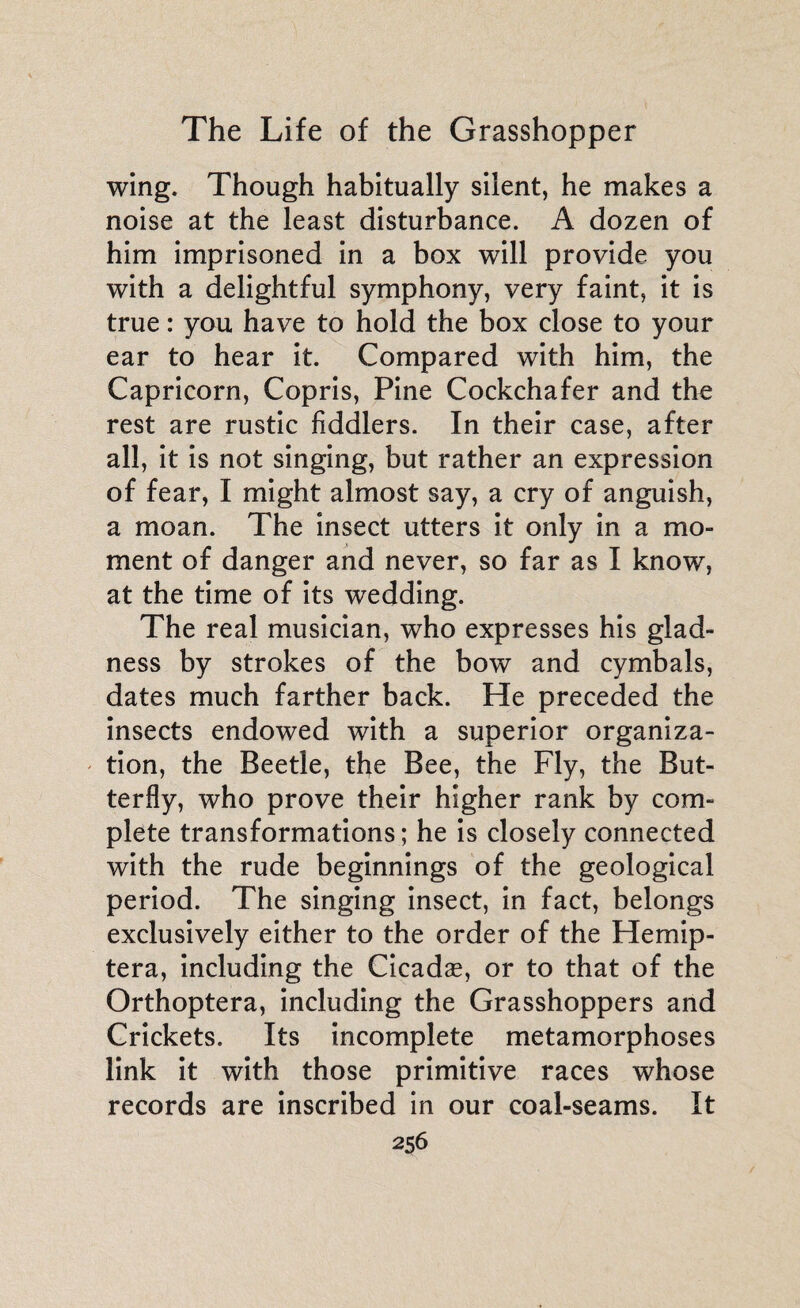wing. Though habitually silent, he makes a noise at the least disturbance. A dozen of him imprisoned in a box will provide you with a delightful symphony, very faint, it is true : you have to hold the box close to your ear to hear it. Compared with him, the Capricorn, Copris, Pine Cockchafer and the rest are rustic fiddlers. In their case, after all, it is not singing, but rather an expression of fear, I might almost say, a cry of anguish, a moan. The insect utters it only in a mo¬ ment of danger and never, so far as I know, at the time of its wedding. The real musician, who expresses his glad¬ ness by strokes of the bow and cymbals, dates much farther back. He preceded the insects endowed with a superior organiza¬ tion, the Beetle, the Bee, the Fly, the But¬ terfly, who prove their higher rank by com¬ plete transformations; he is closely connected with the rude beginnings of the geological period. The singing insect, in fact, belongs exclusively either to the order of the Hemip- tera, including the Cicadæ, or to that of the Orthoptera, including the Grasshoppers and Crickets. Its incomplete metamorphoses link it with those primitive races whose records are inscribed in our coal-seams. It