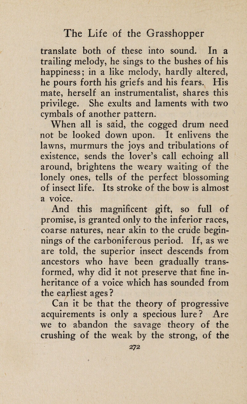 translate both of these into sound. In a trailing melody, he sings to the bushes of his happiness; in a like melody, hardly altered, he pours forth his griefs and his fears. His mate, herself an instrumentalist, shares this privilege. She exults and laments with two cymbals of another pattern. When all is said, the cogged drum need not be looked down upon. It enlivens the lawns, murmurs the joys and tribulations of existence, sends the lover’s call echoing all around, brightens the weary waiting of the lonely ones, tells of the perfect blossoming of insect life. Its stroke of the bow is almost a voice. And this magnificent gift, so full of promise, is granted only to the inferior races, coarse natures, near akin to the crude begin¬ nings of the carboniferous period. If, as we are told, the superior insect descends from ancestors who have been gradually trans¬ formed, why did it not preserve that fine in¬ heritance of a voice which has sounded from the earliest ages ? Can it be that the theory of progressive acquirements is only a specious lure? Are we to abandon the savage theory of the crushing of the weak by the strong, of the