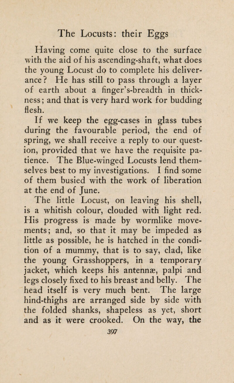 Having come quite close to the surface with the aid of his ascending-shaft, what does the young Locust do to complete his deliver¬ ance? He has still to pass through a layer of earth about a finger’s-breadth in thick¬ ness; and that is very hard work for budding flesh. If we keep the egg-cases in glass tubes during the favourable period, the end of spring, we shall receive a reply to our quest¬ ion, provided that we have the requisite pa¬ tience. The Blue-winged Locusts lend them¬ selves best to my investigations. I find some of them busied with the work of liberation at the end of June. The little Locust, on leaving his shell, is a whitish colour, clouded with light red. His progress is made by wormlike move¬ ments; and, so that it may be impeded as little as possible, he is hatched in the condi¬ tion of a mummy, that is to say, clad, like the young Grasshoppers, in a temporary jacket, which keeps his antennae, palpi and legs closely fixed to his breast and belly. The head itself is very much bent. The large hind-thighs are arranged side by side with the folded shanks, shapeless as yet, short and as it were crooked. On the way, the