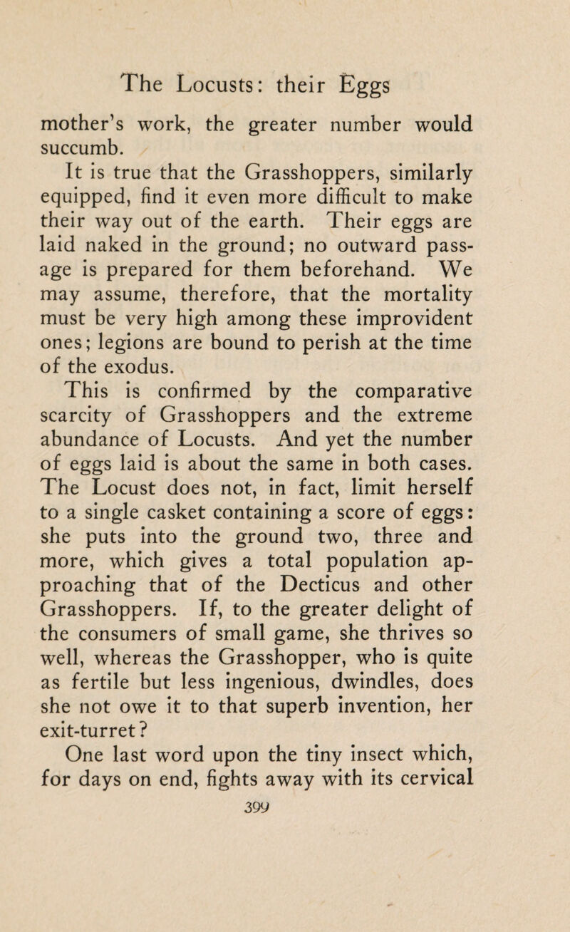 mother’s work, the greater number would succumb. It is true that the Grasshoppers, similarly equipped, find it even more difficult to make their way out of the earth. Their eggs are laid naked in the ground; no outwrard pass¬ age is prepared for them beforehand. We may assume, therefore, that the mortality must be very high among these improvident ones; legions are bound to perish at the time of the exodus. This is confirmed by the comparative scarcity of Grasshoppers and the extreme abundance of Locusts. And yet the number of eggs laid is about the same in both cases. The Locust does not, in fact, limit herself to a single casket containing a score of eggs : she puts into the ground two, three and more, which gives a total population ap¬ proaching that of the Decticus and other Grasshoppers. If, to the greater delight of the consumers of small game, she thrives so well, whereas the Grasshopper, who is quite as fertile but less ingenious, dwindles, does she not owe it to that superb invention, her exit-turret? One last word upon the tiny insect which, for days on end, fights away with its cervical