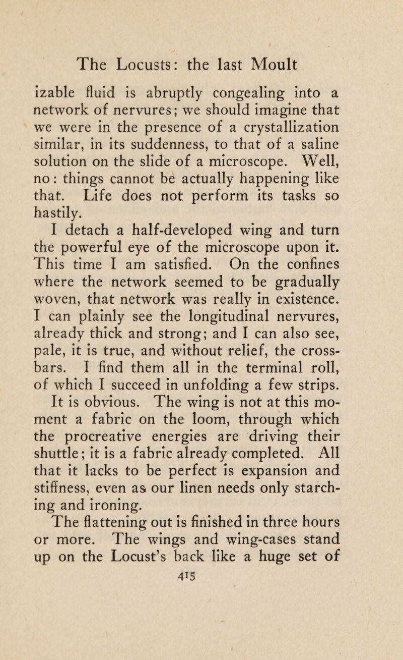 izable fluid is abruptly congealing into a network of nervures; we should imagine that we were in the presence of a crystallization similar, in its suddenness, to that of a saline solution on the slide of a microscope. Well, no : things cannot be actually happening like that. Life does not perform its tasks so hastily. I detach a half-developed wing and turn the powerful eye of the microscope upon it. This time I am satisfied. On the confines where the network seemed to be gradually woven, that network was really in existence. I can plainly see the longitudinal nervures, already thick and strong; and I can also see, pale, it is true, and without relief, the cross¬ bars. I find them all in the terminal roll, of which I succeed in unfolding a few strips. It is obvious. The wing is not at this mo¬ ment a fabric on the loom, through which the procreative energies are driving their shuttle; it is a fabric already completed. All that it lacks to be perfect is expansion and stiffness, even as our linen needs only starch¬ ing and ironing. The flattening out is finished in three hours or more. The wings and wing-cases stand up on the Locust’s back like a huge set of
