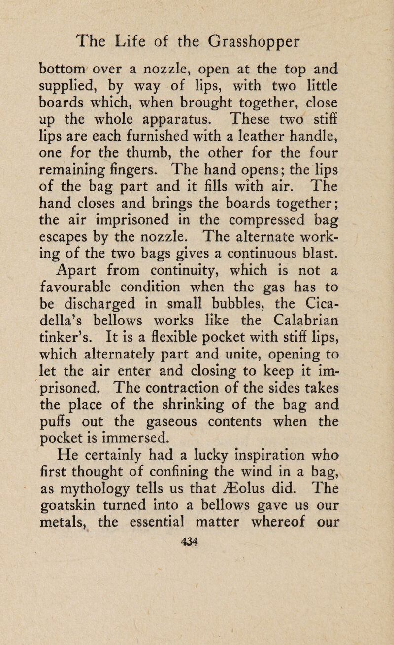 bottom over a nozzle, open at the top and supplied, by way of lips, with two little boards which, when brought together, close up the whole apparatus. These two stiff lips are each furnished with a leather handle, one for the thumb, the other for the four remaining fingers. The hand opens; the lips of the bag part and it fills with air. The hand closes and brings the boards together; the air imprisoned in the compressed bag escapes by the nozzle. The alternate work¬ ing of the two bags gives a continuous blast. Apart from continuity, which is not a favourable condition when the gas has to be discharged in small bubbles, the Cica- della’s bellows works like the Calabrian tinker’s. It is a flexible pocket with stiff lips, which alternately part and unite, opening to let the air enter and closing to keep it im¬ prisoned. The contraction of the sides takes the place of the shrinking of the bag and puffs out the gaseous contents when the pocket is immersed. He certainly had a lucky inspiration who first thought of confining the wind in a bag, as mythology tells us that Æolus did. The goatskin turned into a bellows gave us our metals, the essential matter whereof our