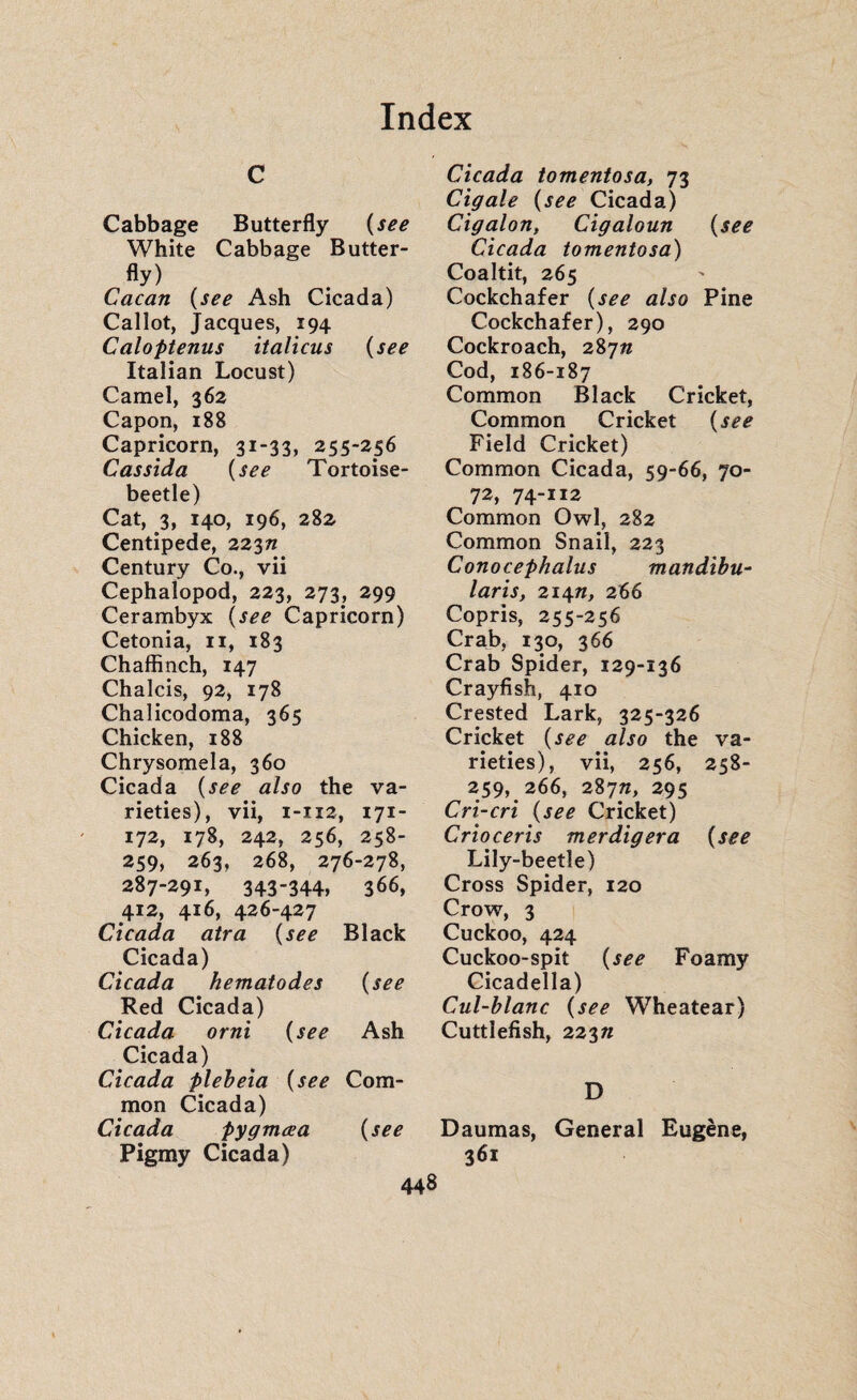 c Cabbage Butterfly (see White Cabbage Butter¬ fly) Cacan (see Ash Cicada) Callot, Jacques, 194 Caloptenus italiens (see Italian Locust) Camel, 362 Capon, 188 Capricorn, 31-33, 255-256 Cas sida (see Tortoise- beetle) Cat, 3, 140, 196, 282. Centipede, 22371 Century Co., vii Cephalopod, 223, 273, 299 Cerambyx (see Capricorn) Cetonia, n, 183 Chaffinch, 147 Chalcis, 92, 178 Chalicodoma, 365 Chicken, 188 Chrysomela, 360 Cicada (see also the va¬ rieties), vii, 1-112, 171- 172, 178, 242, 256, 258- 259, 263, 268, 276-278, 287-291, 343-344, 366, 412, 416, 426-427 Cicada atra (see Black Cicada) Cicada hematodes (see Red Cicada) Cicada orni (see Ash Cicada) Cicada plebeia (see Com¬ mon Cicada) Cicada pygmœa (see Pigmy Cicada) Cicada tomentosa, 73 Cigale (see Cicada) Cigalon, Cigaloun (see Cicada tomentosa) Coaltit, 265 Cockchafer (see also Pine Cockchafer), 290 Cockroach, 28777 Cod, 186-187 Common Black Cricket, Common Cricket (see Field Cricket) Common Cicada, 59-66, 70- 72, 74-112 Common Owl, 282 Common Snail, 223 Conocephalus mandibu- laris, 21477, 266 Copris, 255-256 Crab, 130, 366 Crab Spider, 129-136 Crayfish, 410 Crested Lark, 325-326 Cricket (see also the va¬ rieties), vii, 256, 258“ 259, 266, 28777, 295 Cri-cri (see Cricket) Crioceris merdigera (see Lily-beetle) Cross Spider, 120 Crow, 3 Cuckoo, 424 Cuckoo-spit (see Foamy Cicadella) Cul-blanc (see Wheatear) Cuttlefish, 22377 D Daumas, General Eugène, 361