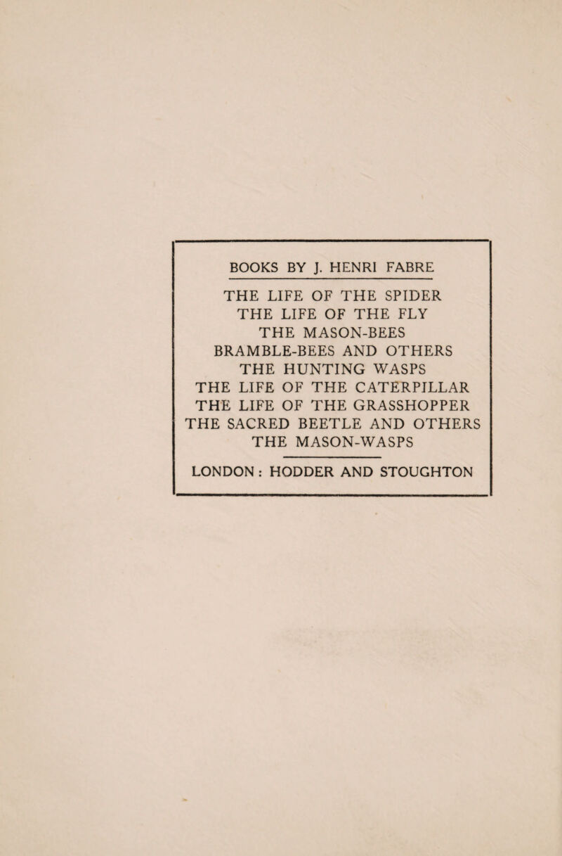 BOOKS BY J. HENRI FABRE THE LIFE OF THE SPIDER THE LIFE OF THE FLY THE MASON-BEES BRAMBLE-BEES AND OTHERS THE HUNTING WASPS THE LIFE OF THE CATERPILLAR THE LIFE OF THE GRASSHOPPER THE SACRED BEETLE AND OTHERS THE MASON-WASPS LONDON : HODDER AND STOUGHTON