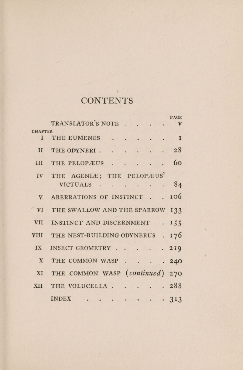 CONTENTS PAGE translator’s note V CHAPTER I THE EUMENES.I II THE ODYNERI.28 III THE PELOPÆUS.60 IV THE AGENIÆ ; THE PELOPÆUS’ VICTUALS.84 V ABERRATIONS OF INSTINCT . . I06 VI THE SWALLOW AND THE SPARROW 133 VII INSTINCT AND DISCERNMENT . 15 5 VIII THE NEST-BUILDING ODYNERUS . I 76 IX INSECT GEOMETRY.219 X THE COMMON WASP .... 24O XI the common wasp (continued) 270 XII THE VOLUCELLA.288 313 INDEX