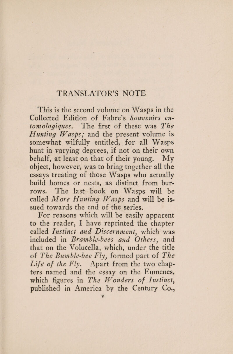 TRANSLATOR’S NOTE This is the second volume on Wasps in the Collected Edition of Fabre’s Souvenirs en- tomologiques. The first of these was The Hunting Wasps; and the present volume is somewhat wilfully entitled, for all Wasps hunt in varying degrees, if not on their own behalf, at least on that of their young. My object, however, was to bring together all the essays treating of those Wasps who actually build homes or nests, as distinct from bur¬ rows. The last book on Wasps will be called More Hunting IF asps and will be is¬ sued towards the end of the series. For reasons which will be easily apparent to the reader, I have reprinted the chapter called Instinct and Discernment, which was included in Bramble-bees and Others, and that on the Volucella, which, under the title of The Bumble-bee Fly, formed part of The Life of the Fly. Apart from the two chap¬ ters named and the essay on the Eumenes, which figures in The Wonders of Instinct, published in America by the Century Co.,