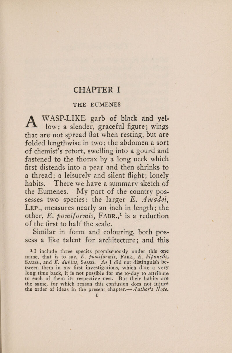 THE EUMENES A WASP-LIKE garb of black and yel¬ low; a slender, graceful figure; wings that are not spread flat when resting, but are folded lengthwise in two ; the abdomen a sort of chemist’s retort, swelling into a gourd and fastened to the thorax by a long neck which first distends into a pear and then shrinks to a thread; a leisurely and silent flight; lonely habits. There we have a summary sketch of the Eumenes. My part of the country pos¬ sesses two species: the larger E. Amadeiy Lep., measures nearly an inch in length; the other, E. pomiformis, Fabr.,1 is a reduction of the first to half the scale. Similar in form and colouring, both pos¬ sess a like talent for architecture; and this 11 include three species promiscuously under this one name, that is to say, E. pomiformis, Fabr., E. bipunctis, Sauss., and E. dubins, Sauss. As I did not distinguish be¬ tween them in my first investigations, which date a very long time back, it is not possible for me to-day to attribute to each of them its respective nest. But their habits are the same, for which reason this confusion does not injure the order of ideas in the present chapter.— Author’s Note.