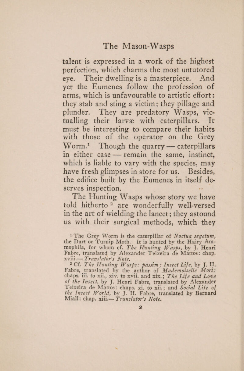 talent is expressed in a work of the highest perfection, which charms the most untutored eye. Their dwelling is a masterpiece. And yet the Eumenes follow the profession of arms, which is unfavourable to artistic effort: they stab and sting a victim; they pillage and plunder. They are predatory Wasps, vic¬ tualling their larvae with caterpillars. It must be interesting to compare their habits with those of the operator on the Grey Worm.1 Though the quarry — caterpillars in either case — remain the same, instinct, which is liable to vary with the species, may have fresh glimpses in store for us. Besides, the edifice built by the Eumenes in itself de¬ serves inspection. The Hunting Wasps whose story we have told hitherto 2 are wonderfully well-versed in the art of wielding the lancet; they astound us with their surgical methods, which they 1 The Grey Worm is the caterpillar of Noctua segetum, the Dart or Turnip Moth. It is hunted by the Hairy Am- mophila, for whom cf. The Hunting Wasps, by J. Henri Fabre, translated by Alexander Teixeira de Mattos: chap, xviii.— Translator’s Note. 2 Cf. The Hunting Wasps: passim; Insect Life, by J. H. Fabre, translated by the author of Mademoiselle Mori: chaps, iii. to xii., xiv. to xvii. and xix. ; The Life and Love of the Insect, by J. Henri Fabre, translated by Alexander Teixeira de Mattos: chaps, xi. to xii.; and Social Life of the Insect World, by J. H. Fabre, translated by Bernard Miall: chap. xiii.— Translator’s Note.