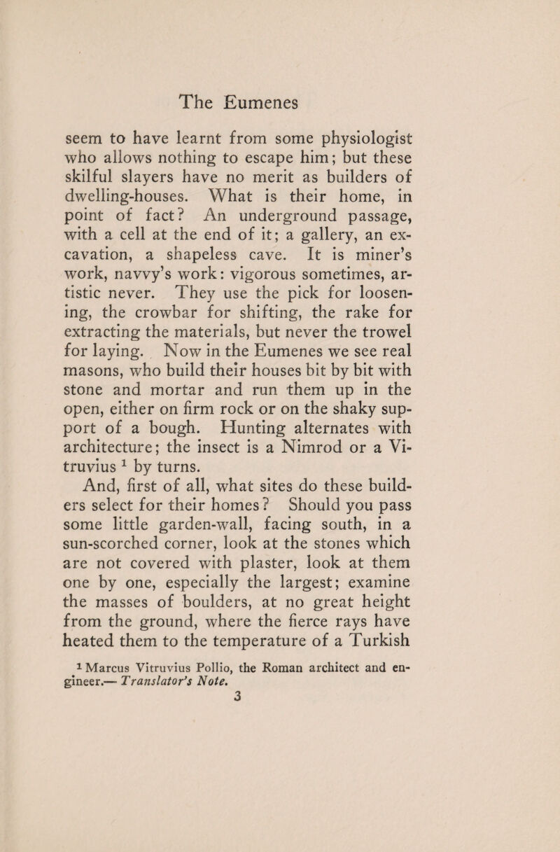 seem to have learnt from some physiologist who allows nothing to escape him ; but these skilful slayers have no merit as builders of dwelling-houses. What is their home, in point of fact? An underground passage, with a cell at the end of it; a gallery, an ex¬ cavation, a shapeless cave. It is miner’s work, navvy’s work: vigorous sometimes, ar¬ tistic never. They use the pick for loosen¬ ing, the crowbar for shifting, the rake for extracting the materials, but never the trowel for laying. Now in the Eumenes we see real masons, who build their houses bit by bit with stone and mortar and run them up in the open, either on firm rock or on the shaky sup¬ port of a bough. Hunting alternates with architecture; the insect is a Nimrod or a Vi¬ truvius 1 by turns. And, first of all, what sites do these build¬ ers select for their homes? Should you pass some little garden-wall, facing south, in a sun-scorched corner, look at the stones which are not covered with plaster, look at them one by one, especially the largest; examine the masses of boulders, at no great height from the ground, where the fierce rays have heated them to the temperature of a Turkish 1 Marcus Vitruvius Pollio, the Roman architect and en¬ gineer.— Translator's Note.