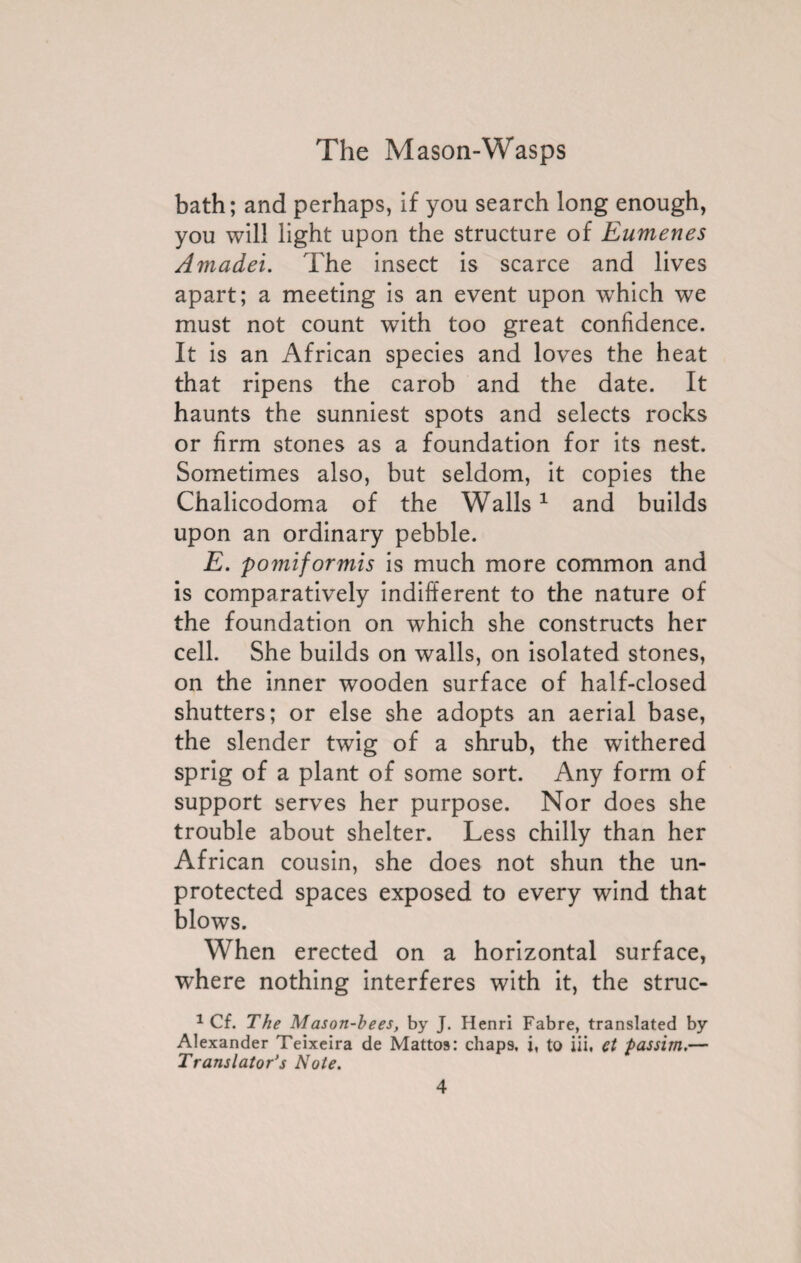 bath; and perhaps, if you search long enough, you will light upon the structure of Eumenes Amadei. The insect is scarce and lives apart; a meeting is an event upon which we must not count with too great confidence. It is an African species and loves the heat that ripens the carob and the date. It haunts the sunniest spots and selects rocks or firm stones as a foundation for its nest. Sometimes also, but seldom, it copies the Chalicodoma of the Walls1 and builds upon an ordinary pebble. E. pomiformis is much more common and is comparatively indifferent to the nature of the foundation on which she constructs her cell. She builds on walls, on isolated stones, on the inner wooden surface of half-closed shutters; or else she adopts an aerial base, the slender twig of a shrub, the withered sprig of a plant of some sort. Any form of support serves her purpose. Nor does she trouble about shelter. Less chilly than her African cousin, she does not shun the un¬ protected spaces exposed to every wind that blows. When erected on a horizontal surface, where nothing interferes with it, the struc- 1 Cf. The Mason-bees, by J. Henri Fabre, translated by Alexander Teixeira de Mattos: chaps, i, to iii, et passim.— Translator’s Note.