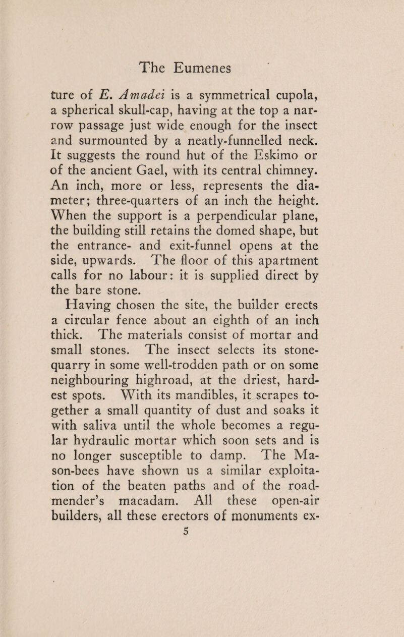 ture of E. Amadei is a symmetrical cupola, a spherical skull-cap, having at the top a nar¬ row passage just wide enough for the insect and surmounted by a neatly-funnelled neck. It suggests the round hut of the Eskimo or of the ancient Gael, with its central chimney. An inch, more or less, represents the dia¬ meter; three-quarters of an inch the height. When the support is a perpendicular plane, the building still retains the domed shape, but the entrance- and exit-funnel opens at the side, upwards. The floor of this apartment calls for no labour: it is supplied direct by the bare stone. Having chosen the site, the builder erects a circular fence about an eighth of an inch thick. The materials consist of mortar and small stones. The insect selects its stone- quarry in some well-trodden path or on some neighbouring highroad, at the driest, hard¬ est spots. With its mandibles, it scrapes to¬ gether a small quantity of dust and soaks it with saliva until the whole becomes a regu¬ lar hydraulic mortar which soon sets and is no longer susceptible to damp. The Ma¬ son-bees have shown us a similar exploita¬ tion of the beaten paths and of the road- mender’s macadam. All these open-air builders, all these erectors of monuments ex-