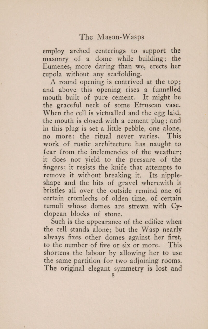 employ arched centerings to support the masonry of a dome while building; the Eumenes, more daring than we, erects her cupola without any scaffolding. A round opening is contrived at the top; and above this opening rises a funnelled mouth built of pure cement. It might be the graceful neck of some Etruscan vase. When the cell is victualled and the egg laid, the mouth is closed with a cement plug; and in this plug is set a little pebble, one alone, no more: the ritual never varies. This wrork of rustic architecture has naught to fear from the inclemencies of the weather; it does not yield to the pressure of the fingers; it resists the knife that attempts to remove it without breaking it. Its nipple- shape and the bits of gravel wherewith it bristles all over the outside remind one of certain cromlechs of olden time, of certain tumuli whose domes are strewn with Cy¬ clopean blocks of stone. Such is the appearance of the edifice when the cell stands alone; but the Wasp nearly always fixes other domes against her first, to the number of five or six or more. This shortens the labour by allowing her to use the same partition for two adjoining rooms. The original elegant symmetry is lost and