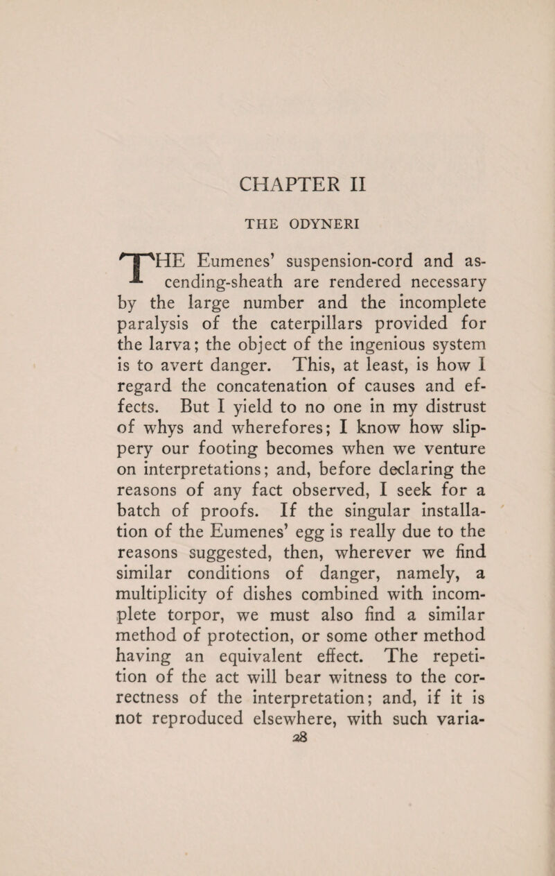 CHAPTER II THE ODYNERI r I 'HE Eumenes’ suspension-cord and as- cending-sheath are rendered necessary by the large number and the incomplete paralysis of the caterpillars provided for the larva; the object of the ingenious system is to avert danger. This, at least, is how I regard the concatenation of causes and ef¬ fects. But I yield to no one in my distrust of whys and wherefores; I know how slip¬ pery our footing becomes when we venture on interpretations; and, before declaring the reasons of any fact observed, I seek for a batch of proofs. If the singular installa¬ tion of the Eumenes’ egg is really due to the reasons suggested, then, wherever we find similar conditions of danger, namely, a multiplicity of dishes combined with incom¬ plete torpor, we must also find a similar method of protection, or some other method having an equivalent effect. The repeti¬ tion of the act will bear witness to the cor¬ rectness of the interpretation; and, if it is not reproduced elsewhere, with such varia-