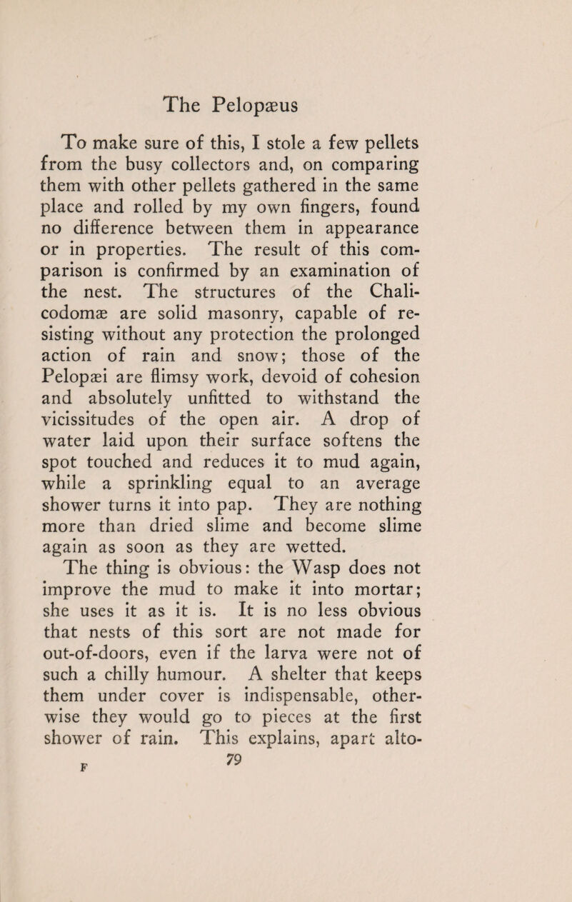 To make sure of this, I stole a few pellets from the busy collectors and, on comparing them with other pellets gathered in the same place and rolled by my own fingers, found no difference between them in appearance or in properties. The result of this com¬ parison is confirmed by an examination of the nest. The structures of the Chali- codomæ are solid masonry, capable of re¬ sisting without any protection the prolonged action of rain and snow; those of the Pelopæi are flimsy work, devoid of cohesion and absolutely unfitted to withstand the vicissitudes of the open air. A drop of water laid upon their surface softens the spot touched and reduces it to mud again, while a sprinkling equal to an average shower turns it into pap. They are nothing more than dried slime and become slime again as soon as they are wetted. The thing is obvious: the Wasp does not improve the mud to make it into mortar; she uses it as it is. It is no less obvious that nests of this sort are not made for out-of-doors, even if the larva were not of such a chilly humour. A shelter that keeps them under cover is indispensable, other¬ wise they would go to pieces at the first shower of rain. This explains, apart alto-
