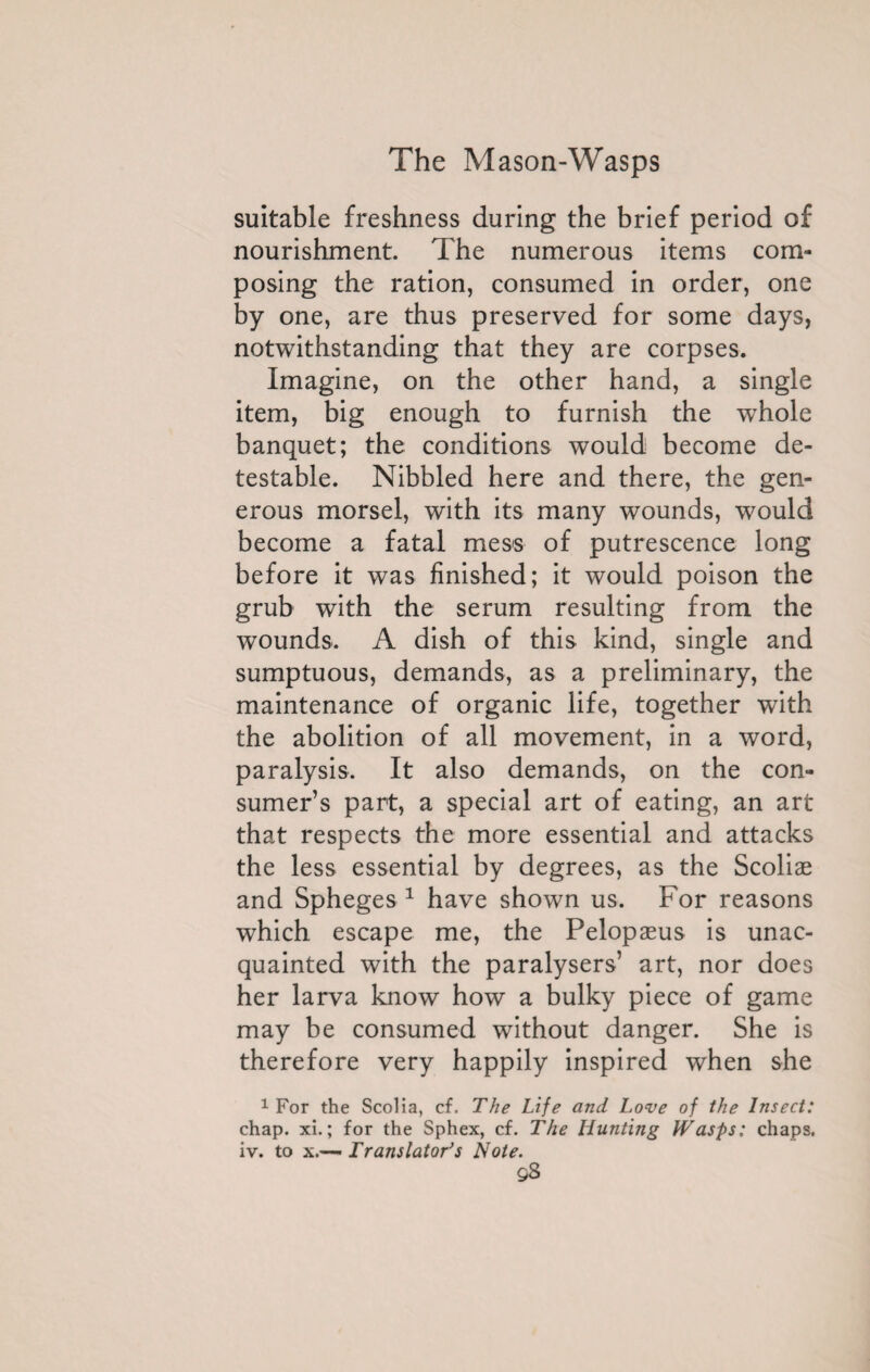 suitable freshness during the brief period of nourishment. The numerous items com¬ posing the ration, consumed in order, one by one, are thus preserved for some days, notwithstanding that they are corpses. Imagine, on the other hand, a single item, big enough to furnish the wThole banquet; the conditions would become de¬ testable. Nibbled here and there, the gen¬ erous morsel, with its many wounds, would become a fatal mess of putrescence long before it was finished; it would poison the grub with the serum resulting from the wounds. A dish of this kind, single and sumptuous, demands, as a preliminary, the maintenance of organic life, together with the abolition of all movement, in a word, paralysis. It also demands, on the con¬ sumer’s part, a special art of eating, an art that respects the more essential and attacks the less essential by degrees, as the Scoliæ and Spheges 1 have shown us. For reasons which escape me, the Pelopæus is unac¬ quainted with the paralysers’ art, nor does her larva know how a bulky piece of game may be consumed without danger. She is therefore very happily inspired when she 1 For the Scolia, cf. The Life and Love of the Insect: chap. xi. ; for the Sphex, cf. The Hunting IVasps: chaps, iv. to x.— Translator’s Note.