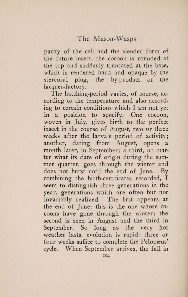 parity of the cell and the slender form of the future insect, the cocoon is rounded at the top and suddenly truncated at the base, which is rendered hard and opaque by the stercoral plug, the by-product of the lacquer-factory. The hatching-period varies, of course, ac¬ cording to the temperature and also accord¬ ing to certain conditions which I am not yet in a position to specify. One cocoon, woven in July, gives birth to the perfect insect in the course of August, two or three weeks after the larva’s period of activity; another, dating from August, opens a month later, in September; a third, no mat¬ ter what its date of origin during the sum¬ mer quarter, goes through the winter and does not burst until the end of June. By combining the birth-certificates recorded, I seem to distinguish three generations in the year, generations which are often but not invariably realized. The first appears at the end of June : this is the one whose co¬ coons have gone through the winter; the second is seen in August and the third in September. So long as the very hot weather lasts, evolution is rapid: three or four weeks suffice to complete the Pelopæus’ cycle. When September arrives, the fall in