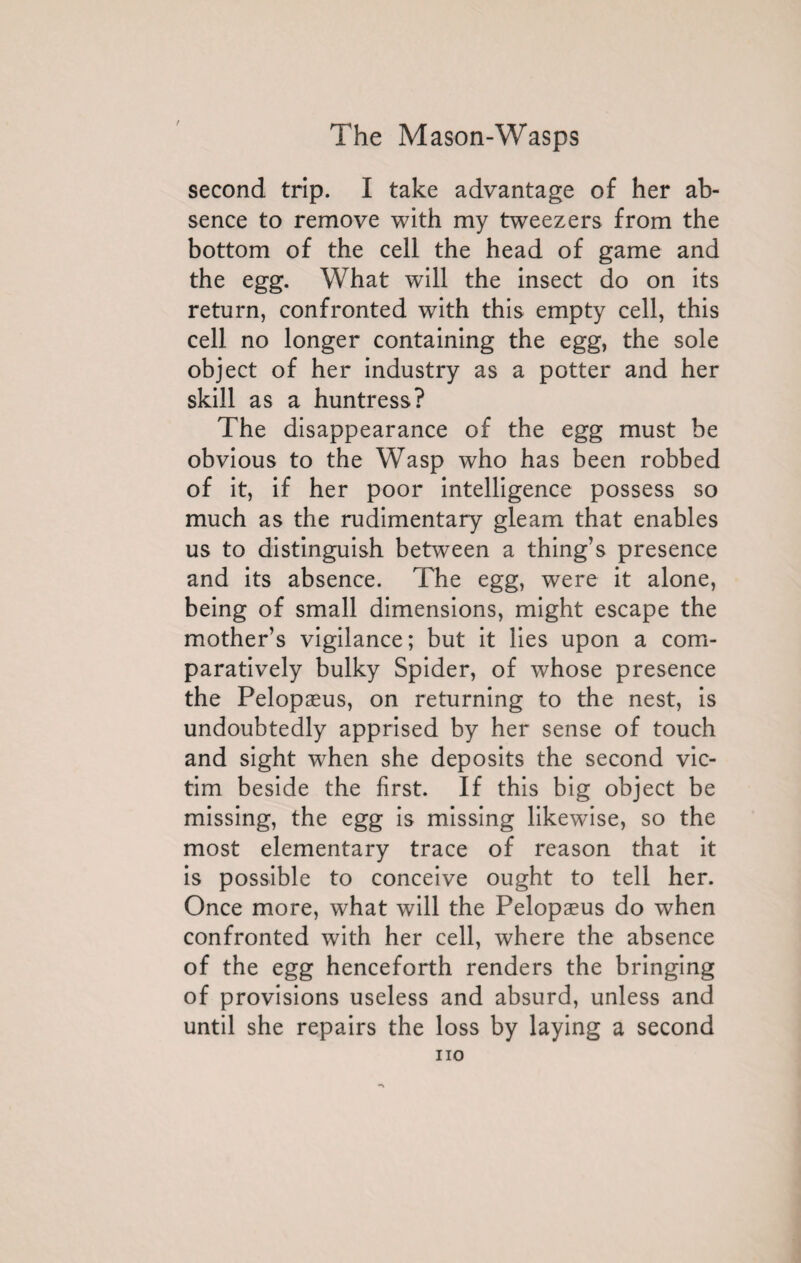 second trip. I take advantage of her ab¬ sence to remove with my tweezers from the bottom of the cell the head of game and the egg. What will the insect do on its return, confronted with this empty cell, this cell no longer containing the egg, the sole object of her industry as a potter and her skill as a huntress? The disappearance of the egg must be obvious to the Wasp who has been robbed of it, if her poor intelligence possess so much as the rudimentary gleam that enables us to distinguish between a thing’s presence and its absence. The egg, were it alone, being of small dimensions, might escape the mother’s vigilance; but it lies upon a com¬ paratively bulky Spider, of whose presence the Pelopæus, on returning to the nest, is undoubtedly apprised by her sense of touch and sight when she deposits the second vic¬ tim beside the first. If this big object be missing, the egg is missing likewise, so the most elementary trace of reason that it is possible to conceive ought to tell her. Once more, what will the Pelopæus do when confronted with her cell, where the absence of the egg henceforth renders the bringing of provisions useless and absurd, unless and until she repairs the loss by laying a second no