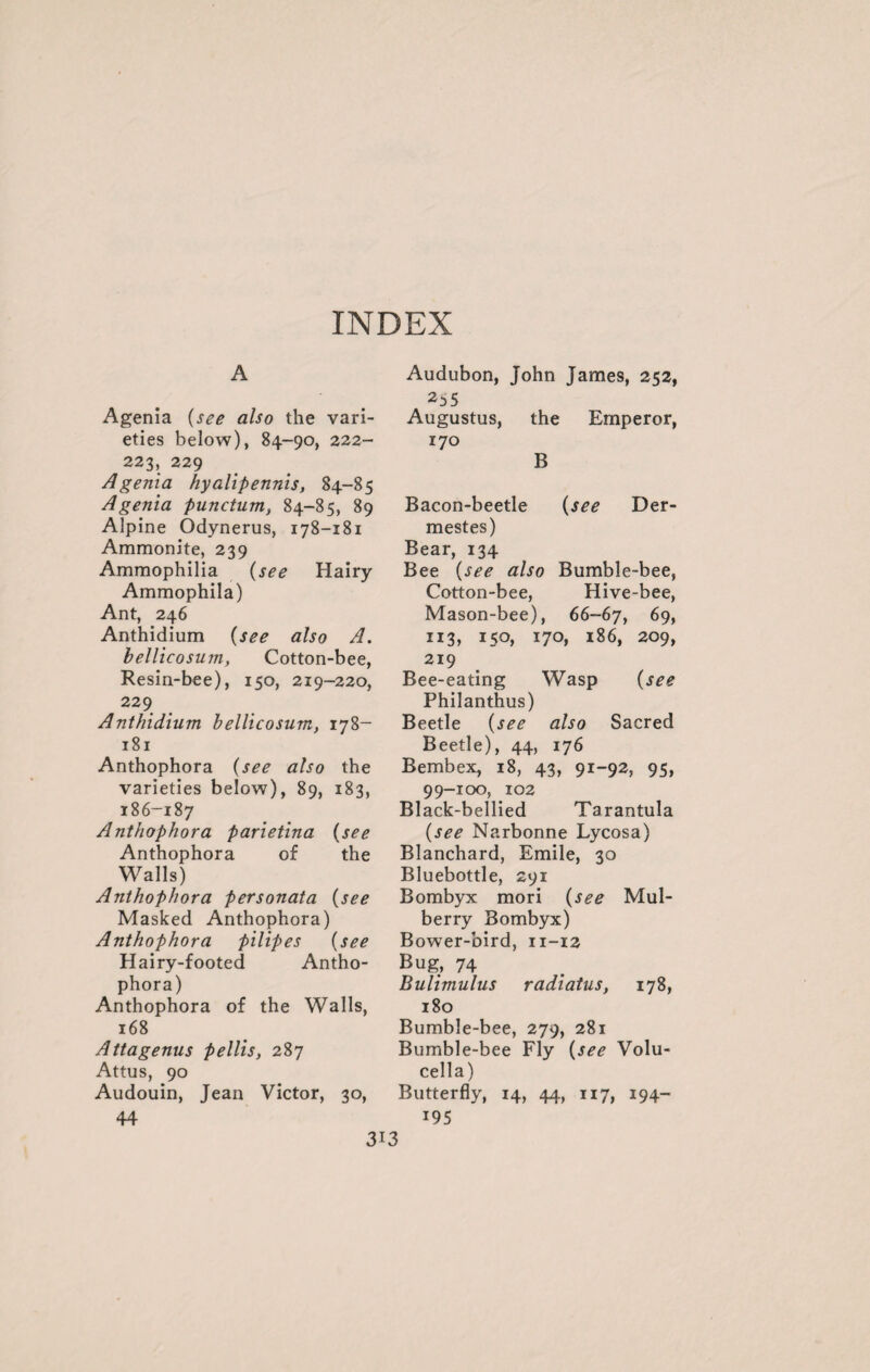 INDEX A Agenia (see also the vari¬ eties below), 84-90, 222- 223, 229 Agenia hyalipennis, 84-85 Agenia punctum, 84-85, 89 Alpine Odynerus, 178-181 Ammonite, 239 Ammophilia (see Hairy Ammophila) Ant, 246 Anthidium (see also A. bellicosum, Cotton-bee, Resin-bee), 150, 219-220, 229 Anthidium bellicosum, 178- 181 Anthophora {see also the varieties below), 89, 183, 186-187 Anthophora parietina {see Anthophora of the Walls) Anthophora per sonata {see Masked Anthophora) Anthophora pilipes {see Hairy-footed Antho¬ phora) Anthophora of the Walls, 168 Attagenus pellis, 287 Attus, 90 Audouin, Jean Victor, 30, 44 Audubon, John James, 252, Augustus, the Emperor, 170 B Bacon-beetle {see Der- mestes) Bear, 134 Bee {see also Bumble-bee, Cotton-bee, Hive-bee, Mason-bee), 66-67, 69, 113, 150, 170, 186, 209, 219 Bee-eating Wasp {see Philanthus) Beetle {see also Sacred Beetle), 44, 176 Bembex, 18, 43, 91-92, 95, 99-100, 102 Black-bellied Tarantula {see Narbonne Lycosa) Blanchard, Emile, 30 Bluebottle, 291 Bombyx mori {see Mul¬ berry Bombyx) Bower-bird, 11-12 Bug, 74 Bulimulus radiatus, 178, 180 Bumble-bee, 279, 281 Bumble-bee Fly {see Volu- cella) Butterfly, 14, 44, 117, 194- 195