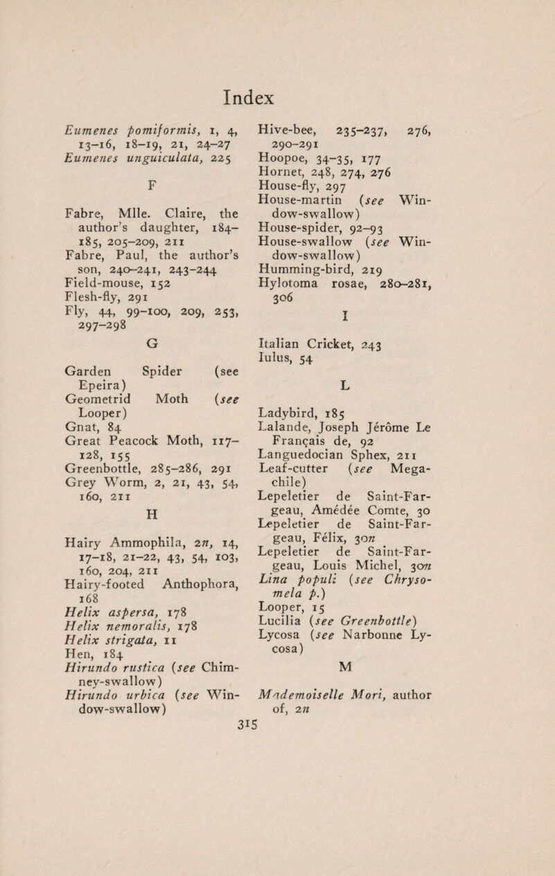 Eumenes pontiformis, i, 4, 13-16, 18-19, 21, 24-27 Eumenes unguiculata, 225 F Fabre, Mlle. Claire, the author’s daughter, 184- 185, 205-209, 211 Fabre, Paul, the author’s son, 240-241, 243-244 Field-mouse, 152 Flesh-fly, 291 Fly, 44, 99-100, 209, 253, 297-298 Garden G Spider (see Epeira) Geometrid Moth (see Looper) Gnat, 84 Great Peacock Moth, 117- 128, 155 Greenbottle, 285-286, 291 Grey Worm, 2, 21, 43, 54, 160, 211 H Hairy Ammophila, 2n, 14, 17-18, 21-22, 43, 54, 103, 160, 204, 211 Plairy-footed Anthophora, 168 Helix aspersa, 178 Helix nemoralis, 178 Helix strigata, 11 Hen, 184 Hirundo rustica (see Chim¬ ney-swallow) Hirundo urbica (see Win¬ dow-swallow) Hive-bee, 235-237, 276, 290-291 Hoopoe, 34-35, 177 Hornet, 248, 274, 276 House-fly, 297 House-martin (see Win¬ dow-swallow) House-spider, 92-93 House-swallow (see Win¬ dow-swallow) Humming-bird, 219 Hylotoma rosae, 280-281, 306 1 Italian Cricket, 243 lulus, 54 L Ladybird, 185 Lalande, Joseph Jérôme Le Français de, 92 Languedocian Sphex, 211 Leaf-cutter (see Mega- chile) Lepeletier de Saint-Far- geau, Amédée Comte, 30 Lepeletier de Saint-Far- geau, Félix, 30/z Lepeletier de Saint-Far- geau, Louis Michel, 3cm Lina populi (see Chryso- mela p.) Looper, 15 Lucilia (see Greenbottle) Lycosa (see Narbonne Ly- cosa) M. Mademoiselle Mori, author of, 2n