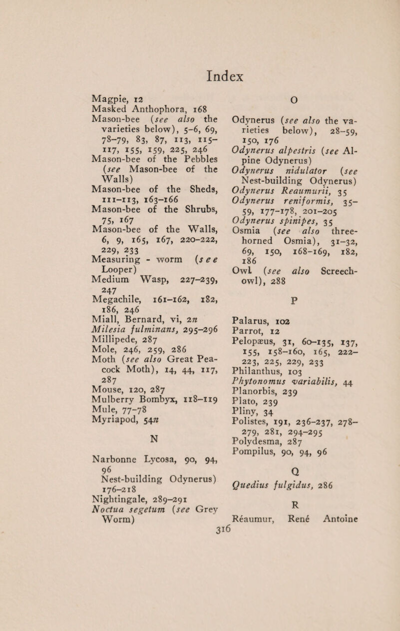 Magpie, 12 Masked Anthophora, 168 Mason-bee (see also the varieties below), 5-6, 69, 78-79, 83, 87, 113, iis- 117, 155, 159, 225, 246 Mason-bee of the Pebbles (see Mason-bee of the Walls) Mason-bee of the Sheds, in-113, 163-166 Mason-bee of the Shrubs, 75, 167 Mason-bee of the Walls, 6, 9, 165, 167, 220-222, 229, 233 Measuring - worm (see Looper) Medium Wasp, 227-239, 247 Megachile, 161-162, 182, 186, 246 Miall, Bernard, vi, 2n Milesia fulminans, 295-296 Millipede, 287 Mole, 246, 259, 286 Moth (see also Great Pea¬ cock Moth), 14, 44, 117, 287 Mouse, 120, 287 Mulberry Bombyx, 118-119 Mule, 77-78 Myriapod, 547* N Narbonne Lycosa, 90, 94, 96 Nest-building Odynerus) 176-218 Nightingale, 289-291 Noctua segetum (see Grey Worm) O Odynerus (see also the va¬ rieties below), 28-59, 150, 176 Odynerus alpestris (see Al¬ pine Odynerus) Odynerus nidulator (see Nest-building Odynerus) Odynerus Reaumurii, 35 Odynerus reniformis, 35- 59, 177-17?, 201-205 Odynerus s pinip es, 35 Osmia (see also three¬ horned Osmia), 31-32, 69, 150, 168-169, 182, 186 Owl (see also Screech- owl), 288 P Palarus, 102 Parrot, 12 Pelopæus, 31, 60-135, 137, 155, 158-160, 165, 222- 223, 225, 229, 233 Philanthus, 103 Phytonomus evariabilis, 44 Planorbis, 239 Plato, 239 Pliny, 34 Polistes, 191, 236-237, 278- 279, 281, 294-295 Polydesma, 287 Pompilus, 90, 94, 96 Q Quedius fulgidus, 286 R Réaumur, René Antoine