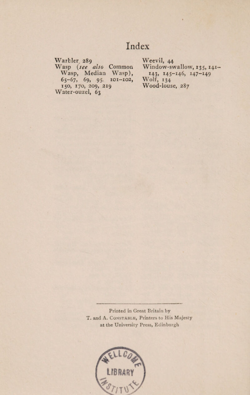 Warbler, 289 Wasp (see also Common Wasp, Median Wasp), 65-67, 69, 95, 101-102, 150, 170, 209, 219 Water-ouzel, 63 Weevil, 44 Window-swallow, 135, 141 I43> 145-H6, I47-I49 Wolf, 134 Wood-louse, 287 Printed in Great Britain by T. and A. Constable, Printers to His Majesty at the University Press, Edinburgh
