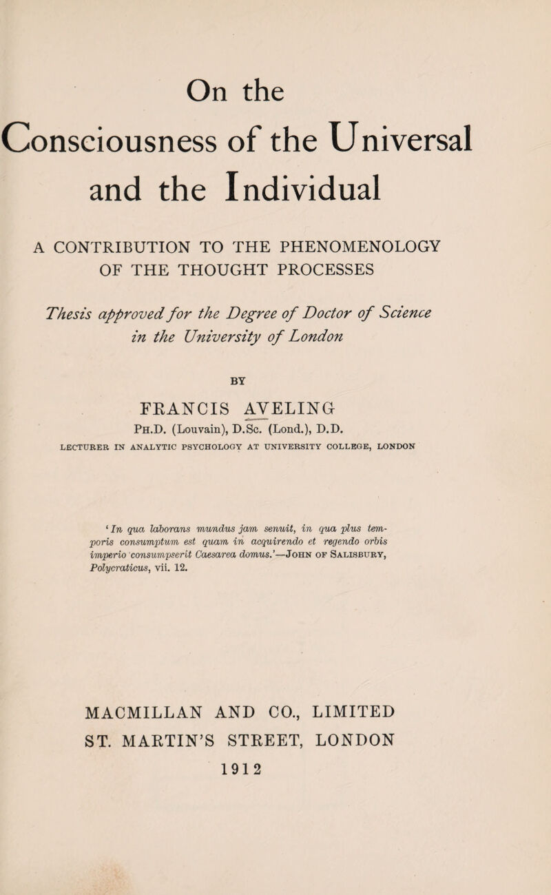 Consciousness of the Universal and the Individual A CONTRIBUTION TO THE PHENOMENOLOGY OF THE THOUGHT PROCESSES Thesis approved for the Degree of Doctor of Science in the University of London BY FRANCIS AYELING Ph.D. (Louvain), D.Sc. (Lond.), D.D. LECTURER IN ANALYTIC PSYCHOLOGY AT UNIVERSITY COLLEGE, LONDON ‘ In qua laborans mundus jam senuit, in qua plus tern- ports consumptum est qua to in acquirendo et regendo orbis impe/rio consumpserit Caesarea domus.’—John of Salisbury, Polycraticus, vii. 12. MACMILLAN AND CO., LIMITED ST. MARTIN’S STREET, LONDON 1912