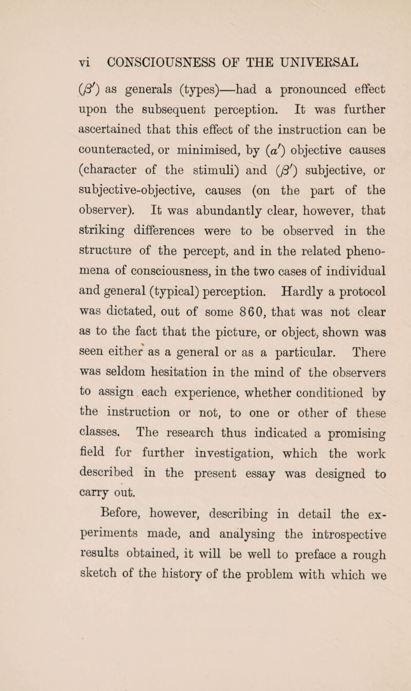 (/3r) as generals (types)—had a pronounced effect upon the subsequent perception. It was further ascertained that this effect of the instruction can be counteracted, or minimised, by (a!) objective causes (character of the stimuli) and (J3f) subjective, or subjective-objective, causes (on the part of the observer). It was abundantly clear, however, that striking differences were to be observed in the structure of the percept, and in the related pheno¬ mena of consciousness, in the two cases of individual and general (typical) perception. Hardly a protocol was dictated, out of some 860, that was not clear as to the fact that the picture, or object, shown was seen either as a general or as a particular. There was seldom hesitation in the mind of the observers to assign each experience, whether conditioned by the instruction or not, to one or other of these classes. The research thus indicated a promising field for further investigation, which the work described in the present essay was designed to carry out. Before, however, describing in detail the ex¬ periments made, and analysing the introspective results obtained, it will be well to preface a rough sketch of the history of the problem with which we