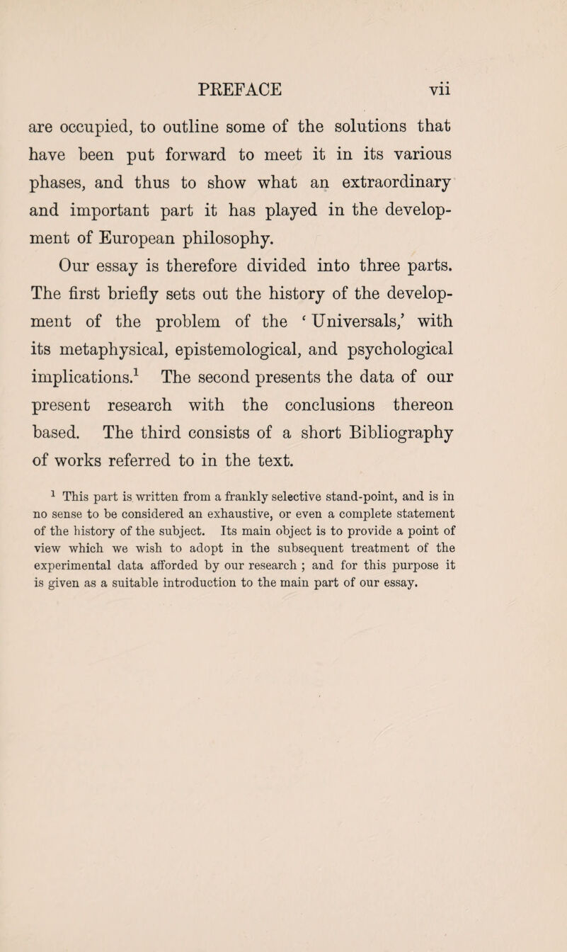 PREFACE Vll are occupied, to outline some of the solutions that have been put forward to meet it in its various phases, and thus to show what an extraordinary and important part it has played in the develop¬ ment of European philosophy. Our essay is therefore divided into three parts. The first briefly sets out the history of the develop¬ ment of the problem of the ‘ Universals/ with its metaphysical, epistemological, and psychological implications.1 The second presents the data of our present research with the conclusions thereon based. The third consists of a short Bibliography of works referred to in the text. 1 This part is written from a frankly selective stand-point, and is in no sense to be considered an exhaustive, or even a complete statement of the history of the subject. Its main object is to provide a point of view which we wish to adopt in the subsequent treatment of the experimental data afforded by onr research ; and for this purpose it is given as a suitable introduction to the main part of our essay.