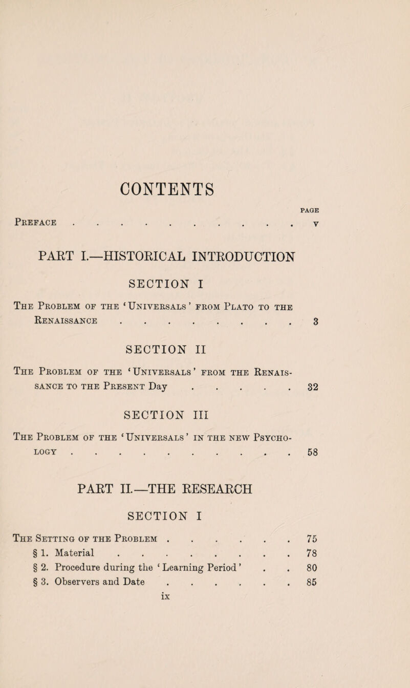 CONTENTS PAGE Preface . v PART I.—HISTORICAL INTRODUCTION SECTION I The Problem of the ‘Universals’ from Plato to the Renaissance.3 SECTION II The Problem of the ‘ Universals ’ from the Renais¬ sance to the Present Day.32 SECTION III The Problem of the ‘Universals’ in the new Psycho¬ logy .58 PART II—THE RESEARCH SECTION I The Setting of the Problem.75 § 1. Material ........ 78 § 2. Procedure during the ‘ Learning Period ’ . . 80 § 3. Observers and Date ...... 85