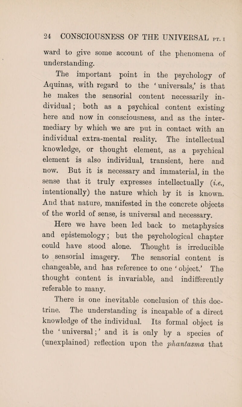 ward to give some account of the phenomena of understanding. The important point in the psychology of Aquinas, with regard to the ‘universal^’ is that he makes the sensorial content necessarily in¬ dividual ; both as a psychical content existing here and now in consciousness, and as the inter¬ mediary by which we are put in contact with an individual extra-mental reality. The intellectual knowledge, or thought element, as a psychical element is also individual, transient, here and now. But it is necessary and immaterial, in the sense that it truly expresses intellectually (i.e., intentionally) the nature which by it is known. And that nature, manifested in the concrete objects of the world of sense, is universal and necessary. Here we have been led back to metaphysics and epistemology; but the psychological chapter could have stood alone. Thought is irreducible to sensorial imagery. The sensorial content is changeable, and has reference to one ‘ object/ The thought content is invariable, and indifferently referable to many. There is one inevitable conclusion of this doc¬ trine. The understanding is incapable of a direct knowledge of the individual. Its formal object is the f universal; ’ and it is only by a species of (unexplained) reflection upon the phantasma that