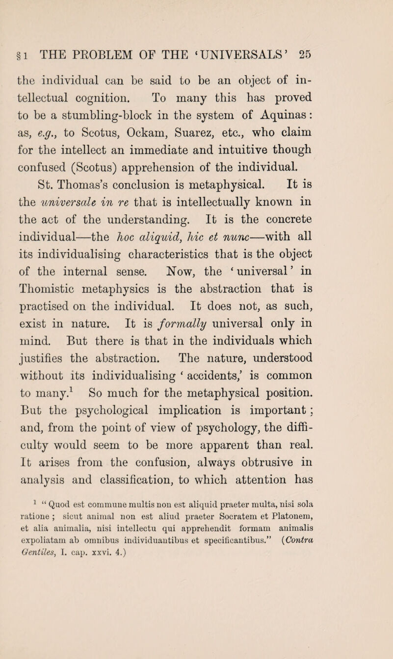 the individual can be said to be an object of in¬ tellectual cognition. To many this has proved to be a stumbling-block in the system of Aquinas: as, e.g., to Scotus, Ockam, Suarez, etc., who claim for the intellect an immediate and intuitive though confused (Scotus) apprehension of the individual. St. Thomas’s conclusion is metaphysical. It is the universale in re that is intellectually known in the act of the understanding. It is the concrete individual—the hoc aliquid, hie et nunc—with all its individualising characteristics that is the object of the internal sense. How, the ‘ universal ’ in Thomistic metaphysics is the abstraction that is practised on the individual. It does not, as such, exist in nature. It is formally universal only in mind. But there is that in the individuals which justifies the abstraction. The nature, understood without its individualising * accidents/ is common to many.1 So much for the metaphysical position. But the psychological implication is important ; and, from the point of view of psychology, the diffi¬ culty would seem to be more apparent than real. It arises from the confusion, alwavs obtrusive in analysis and classification, to which attention has 1 “ Quod est commune multis nou est aliquid praeter multa, nisi sola ratione ; sicut animal non est aliud praeter Socratem et Platonem, et alia animalia, nisi intellectu qui appreliendit formam animalis expoliatam ab omnibus individuantibus et specificantibus.” (Contra Gentiles, I. cap. xxvi. 4.)