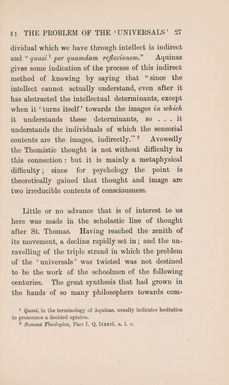 dividual which we have through intellect is indirect and “ quasi 1 jper quamdam rejlexionem.” Aquinas gives some indication of the process of this indirect method of knowing by saying that “ since the intellect cannot actually understand, even after it has abstracted the intellectual determinants, except when it ‘ turns itself ’ towards the images in which it understands these determinants, so ... it understands the individuals of which the sensorial contents are the images, indirectly.” 2 Avowedly the Thomistic thought is not without difficulty in this connection : but it is mainly a metaphysical difficulty; since for psychology the point is theoretically gained that thought and image are two irreducible contents of consciousness. Little or no advance that is of interest to us here was made in the scholastic line of thought after St. Thomas. Having reached the zenith of its movement, a decline rapidly set in; and the un¬ ravelling of the triple strand in which the problem of the ‘ universals5 was twisted was not destined to be the work of the schoolmen of the following centuries. The great synthesis that had grown in the hands of so many philosophers towards com- 1 Quasi, in tlie terminology of Aquinas, usually indicates hesitation to pronounce a decided opinion. 2 Summa Theologica, Pars I. Q. Ixxxvi. a. i. c.