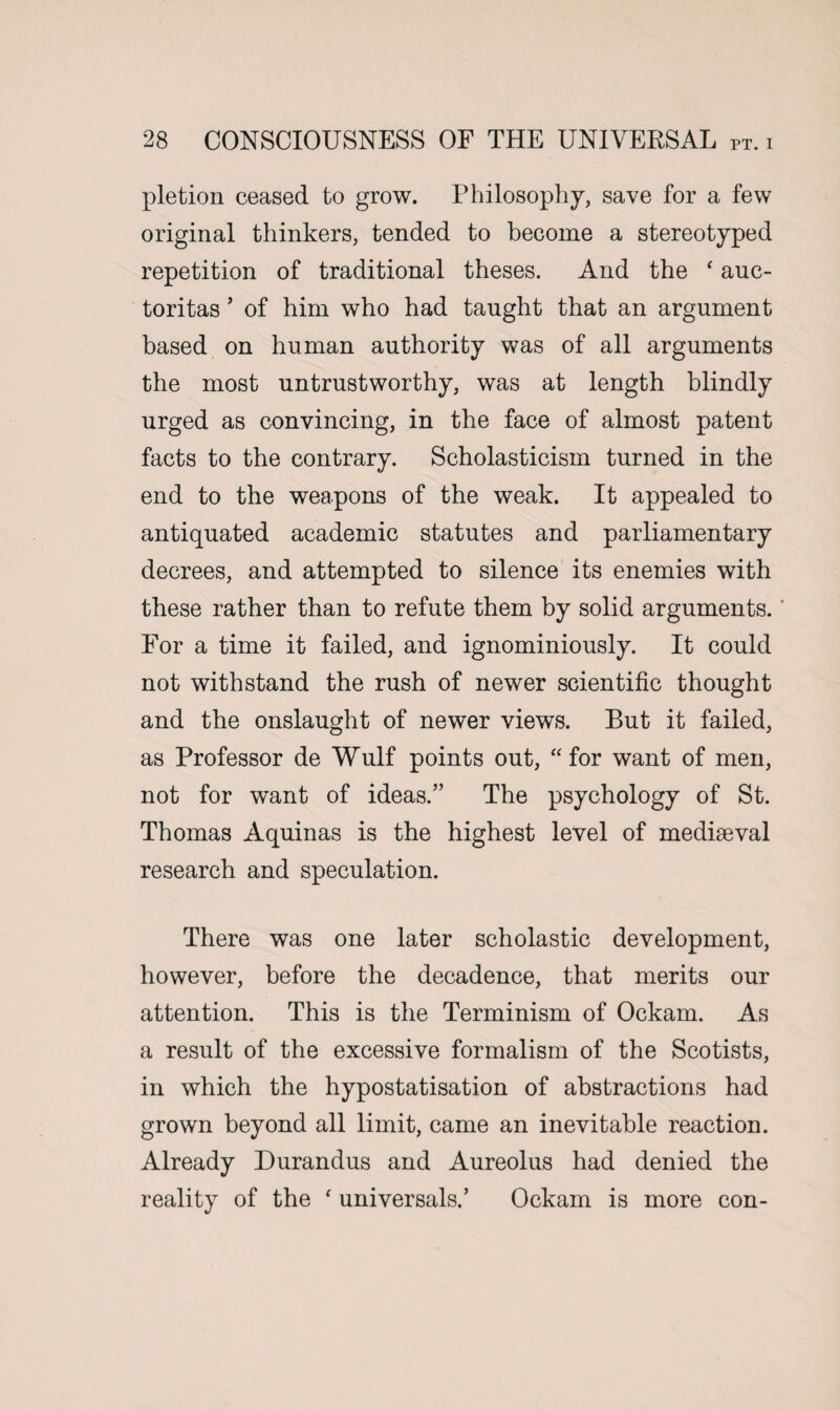 pletion ceased to grow. Philosophy, save for a few original thinkers, tended to become a stereotyped repetition of traditional theses. And the ‘ auc- toritas ’ of him who had taught that an argument based on human authority was of all arguments the most untrustworthy, was at length blindly urged as convincing, in the face of almost patent facts to the contrary. Scholasticism turned in the end to the weapons of the weak. It appealed to antiquated academic statutes and parliamentary decrees, and attempted to silence its enemies with these rather than to refute them by solid arguments.' For a time it failed, and ignominiously. It could not withstand the rush of newer scientific thought and the onslaught of newer views. But it failed, as Professor de Wulf points out, “ for want of men, not for want of ideas.” The psychology of St. Thomas Aquinas is the highest level of mediaeval research and speculation. There was one later scholastic development, however, before the decadence, that merits our attention. This is the Terminism of Ockam. As a result of the excessive formalism of the Scotists, in which the hypostatisation of abstractions had grown beyond all limit, came an inevitable reaction. Already Durandus and Aureolus had denied the reality of the ‘ universals.’ Ockam is more con-