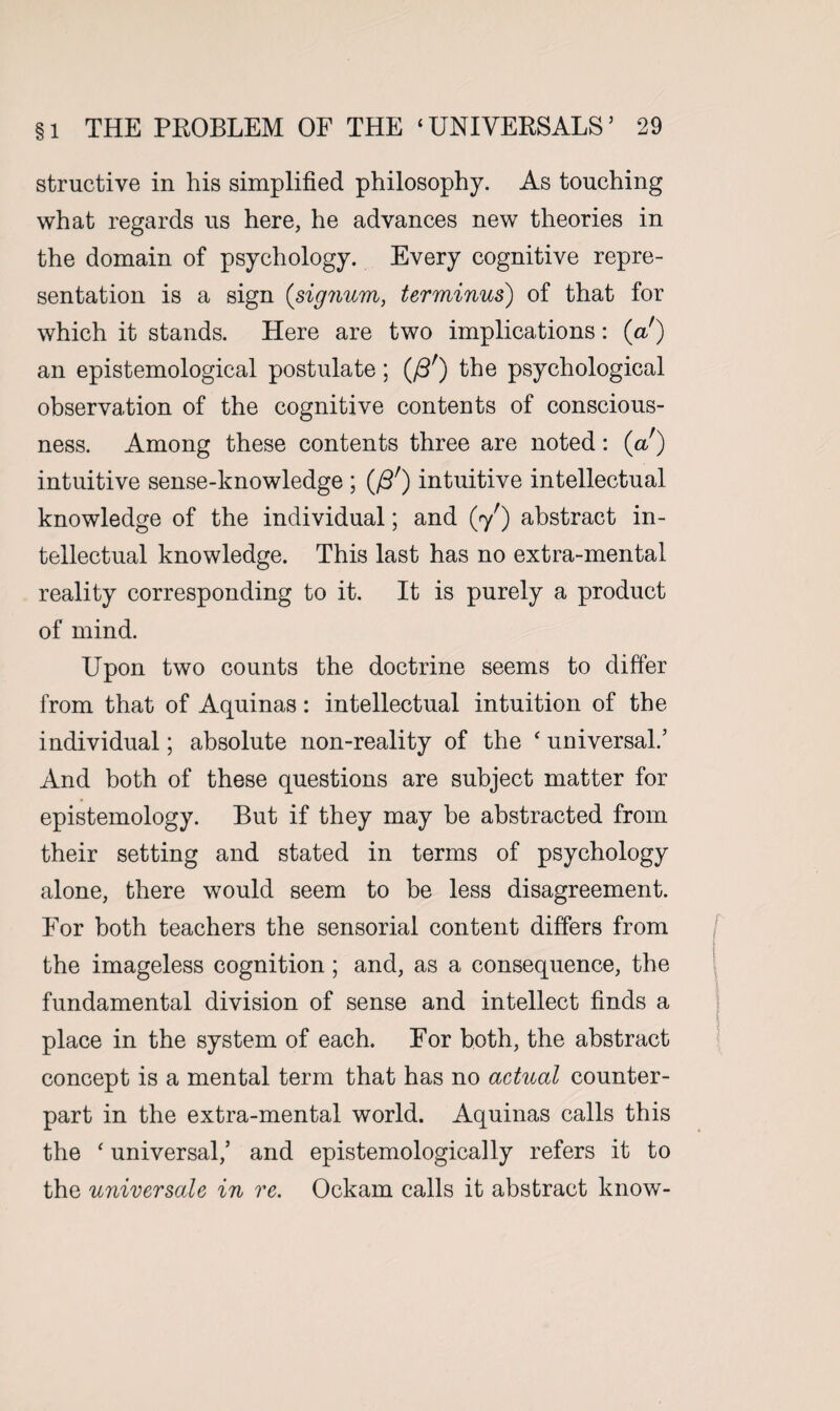 structive in his simplified philosophy. As touching what regards us here, he advances new theories in the domain of psychology. Every cognitive repre¬ sentation is a sign (signum, terminus) of that for which it stands. Here are two implications: (a ) an epistemological postulate; (/3') the psychological observation of the cognitive contents of conscious¬ ness. Among these contents three are noted: (a!) intuitive sense-knowledge ; (/3r) intuitive intellectual knowledge of the individual; and (7') abstract in¬ tellectual knowledge. This last has no extra-mental reality corresponding to it. It is purely a product of mind. Upon two counts the doctrine seems to differ from that of Aquinas: intellectual intuition of the individual; absolute non-reality of the ‘ universal.’ And both of these questions are subject matter for epistemology. But if they may be abstracted from their setting and stated in terms of psychology alone, there would seem to be less disagreement. For both teachers the sensorial content differs from the imageless cognition; and, as a consequence, the fundamental division of sense and intellect finds a place in the system of each. For both, the abstract concept is a mental term that has no actual counter¬ part in the extra-mental world. Aquinas calls this the ‘ universal,’ and epistemologically refers it to the universale in re. Ockam calls it abstract know-