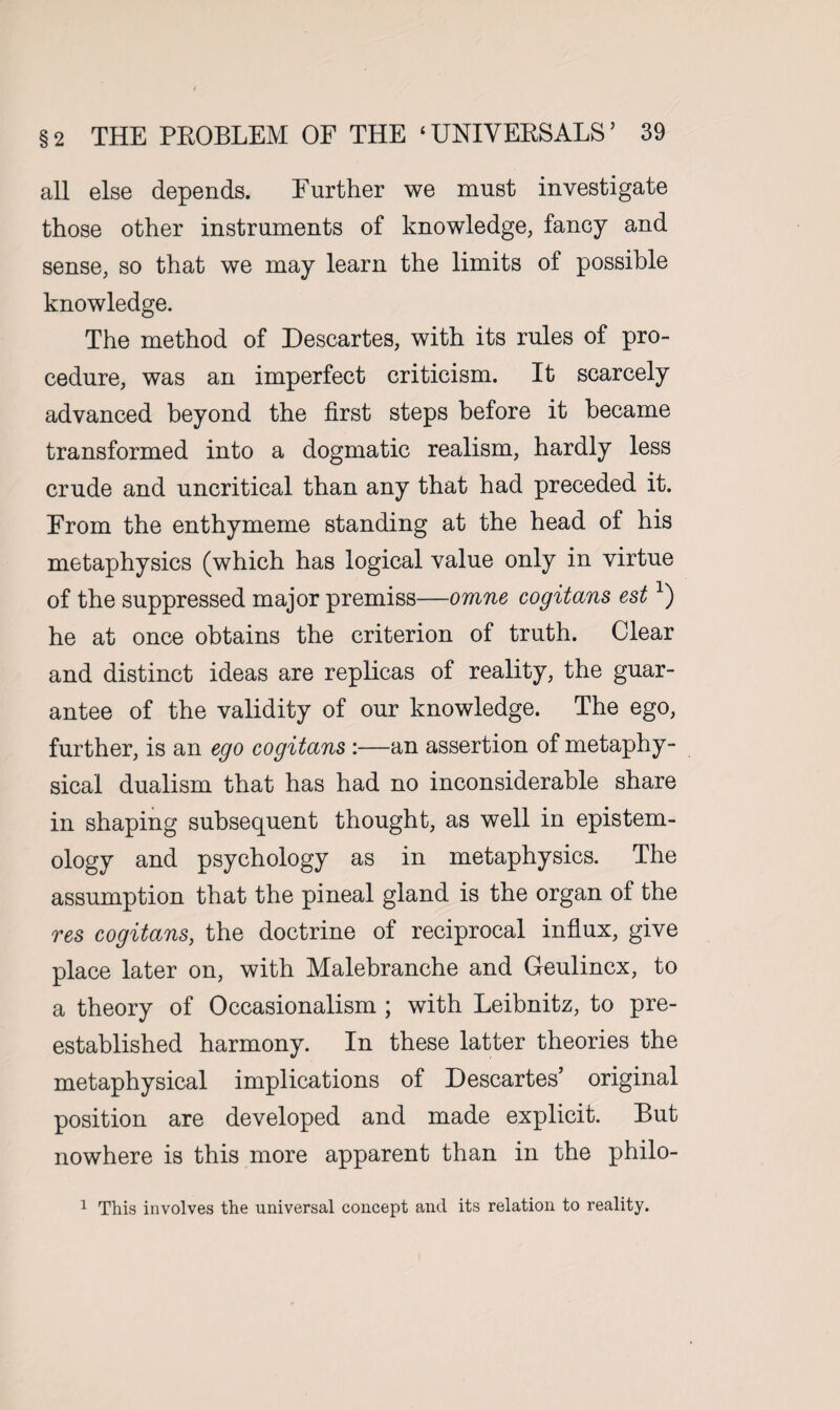 all else depends. Further we must investigate those other instruments of knowledge, fancy and sense, so that we may learn the limits of possible knowledge. The method of Descartes, with its rules of pro¬ cedure, was an imperfect criticism. It scarcely advanced beyond the first steps before it became transformed into a dogmatic realism, hardly less crude and uncritical than any that had preceded it. From the enthymeme standing at the head of his metaphysics (which has logical value only in virtue of the suppressed major premiss—omne cogitans est*) he at once obtains the criterion of truth. Clear and distinct ideas are replicas of reality, the guar¬ antee of the validity of our knowledge. The ego, further, is an ego cogitans :—an assertion of metaphy¬ sical dualism that has had no inconsiderable share in shaping subsequent thought, as well in epistem¬ ology and psychology as in metaphysics. The assumption that the pineal gland is the organ of the res cogitans, the doctrine of reciprocal influx, give place later on, with Malebranche and Geulincx, to a theory of Occasionalism ; with Leibnitz, to pre- established harmony. In these latter theories the metaphysical implications of Descartes’ original position are developed and made explicit. But nowhere is this more apparent than in the philo- 1 This involves the universal concept and its relation to reality.