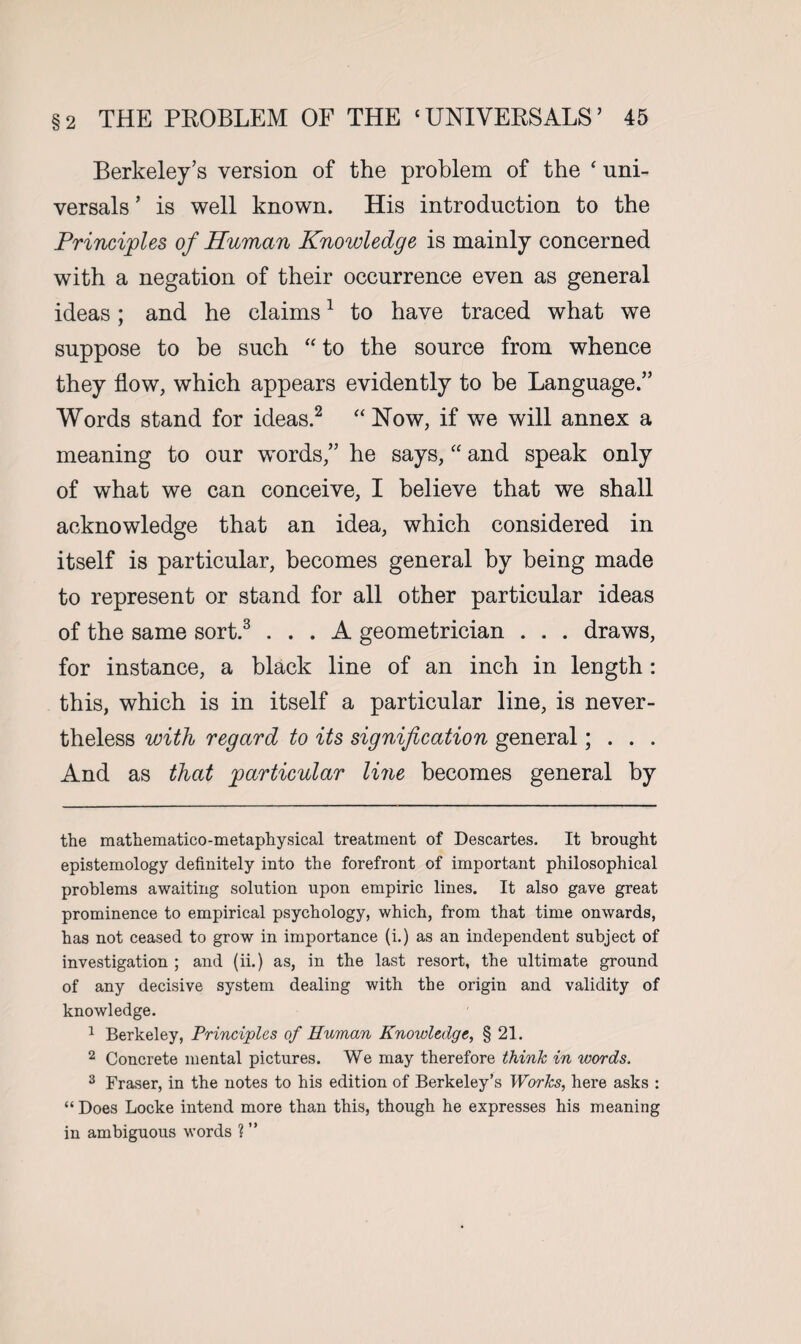 Berkeley’s version of the problem of the ‘ uni¬ versal ’ is well known. His introduction to the Principles of Human Knowledge is mainly concerned with a negation of their occurrence even as general ideas; and he claims* 1 to have traced what we suppose to be such “ to the source from whence they flow, which appears evidently to be Language.” Words stand for ideas.2 “Now, if we will annex a meaning to our words,” he says, “ and speak only of what we can conceive, I believe that we shall acknowledge that an idea, which considered in itself is particular, becomes general by being made to represent or stand for all other particular ideas of the same sort.3 ... A geometrician . . . draws, for instance, a black line of an inch in length : this, which is in itself a particular line, is never¬ theless with regard to its signification general; . . . And as that particular line becomes general by the mathematico-metaphysical treatment of Descartes. It brought epistemology definitely into the forefront of important philosophical problems awaiting solution upon empiric lines. It also gave great prominence to empirical psychology, which, from that time onwards, has not ceased to grow in importance (i.) as an independent subject of investigation ; and (ii.) as, in the last resort, the ultimate ground of any decisive system dealing with the origin and validity of knowledge. 1 Berkeley, Principles of Human Knowledge, § 21. 2 Concrete mental pictures. We may therefore think in words, 3 Fraser, in the notes to his edition of Berkeley’s Works, here asks : “ Does Locke intend more than this, though he expresses his meaning in ambiguous words ? ”