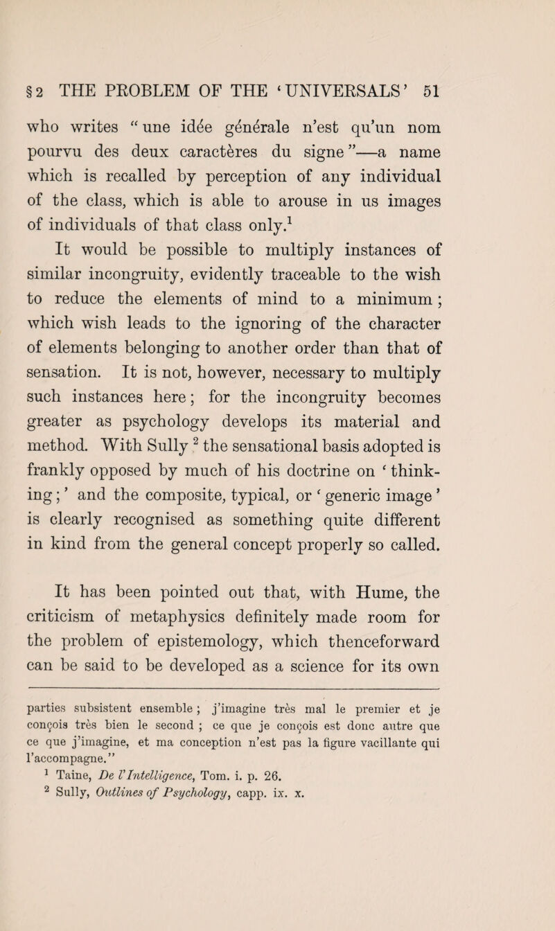 who writes “ une id^e generate n’est qu’un nom pourvu des deux caracteres du signe ”—a name which is recalled by perception of any individual of the class, which is able to arouse in us images of individuals of that class only.* 1 It would be possible to multiply instances of similar incongruity, evidently traceable to the wish to reduce the elements of mind to a minimum; which wish leads to the ignoring of the character of elements belonging to another order than that of sensation. It is not, however, necessary to multiply such instances here; for the incongruity becomes greater as psychology develops its material and method. With Sully 2 the sensational basis adopted is frankly opposed by much of his doctrine on ‘ think¬ ing ; ’ and the composite, typical, or ‘ generic image * is clearly recognised as something quite different in kind from the general concept properly so called. It has been pointed out that, with Hume, the criticism of metaphysics definitely made room for the problem of epistemology, which thenceforward can be said to be developed as a science for its own parties subsistent ensemble; j’imagine tres mal le premier et je con^ois tres bien le second ; ce que je con^ois est done autre qne ce que j’imagine, et ma conception n’est pas la figure vacillante qui l’accompagne.” 1 Taine, De VIntelligence, Tom. i. p. 26. 2 Sully, Outlines of Psychology, capp. ix. x.