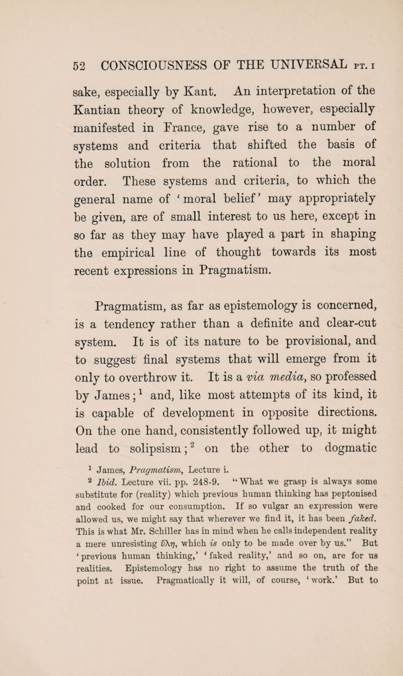 sake, especially by Kant. An interpretation of the Kantian theory of knowledge, however, especially manifested in France, gave rise to a number of systems and criteria that shifted the basis of the solution from the rational to the moral order. These systems and criteria, to which the general name of ‘moral belief’ may appropriately be given, are of small interest to us here, except in so far as they may have played a part in shaping the empirical line of thought towards its most recent expressions in Pragmatism. Pragmatism, as far as epistemology is concerned, is a tendency rather than a definite and clear-cut system. It is of its nature to be provisional, and to suggest final systems that will emerge from it only to overthrow it. It is a via media, so professed by James;1 and, like most attempts of its kind, it is capable of development in opposite directions. On the one hand, consistently followed up, it might lead to solipsism;2 on the other to dogmatic 1 James, Pragmatism, Lecture i. 2 Ibid. Lecture vii. pp. 248-9. “Wliat we grasp is always some substitute for (reality) which previous human thinking has peptonised and cooked for our consumption. If so vulgar an expression were allowed us, we might say that wherever we find it, it has been faked. This is what Mr. Schiller has in mind when he calls independent reality a mere unresisting v\rj, which is only to be made over by us.” But ‘previous human thinking/ ‘faked reality,’ and so on, are for us realities. Epistemology has no right to assume the truth of the point at issue. Pragmatically it will, of course, ‘ work.’ But to