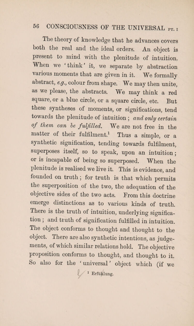 The theory of knowledge that he advances covers both the real and the ideal orders. An object is present to mind with the plenitude of intuition. When we ‘ think * it, we separate by abstraction various moments that are given in it. We formally abstract, c.g., colour from shape. WA may then unite, as we please, the abstracts. WA may think a red square, or a blue circle, or a square circle, etc. But these syntheses of moments, or significations, tend towards the plenitude of intuition ; and only certain of them can be fulfilled. We are not free in the matter of their fulfilment.1 Thus a simple, or a synthetic signification, tending towards fulfilment, superposes itself, so to speak, upon an intuition; or is incapable of being so superposed. When the plenitude is realised we live it. This is evidence, and founded on truth; for truth is that which permits the superposition of the two, the adequation of the objective sides of the two acts. From this doctrine emerge distinctions as to various kinds of truth. There is the truth of intuition, underlying significa¬ tion ; and truth of signification fulfilled in intuition. The object conforms to thought and thought to the object. There are also synthetic intentions, as judge¬ ments, of which similar relations hold. The objective proposition conforms to thought, and thought to it. So also for the c universal ’ object which (if we / 1 Erfujilung.