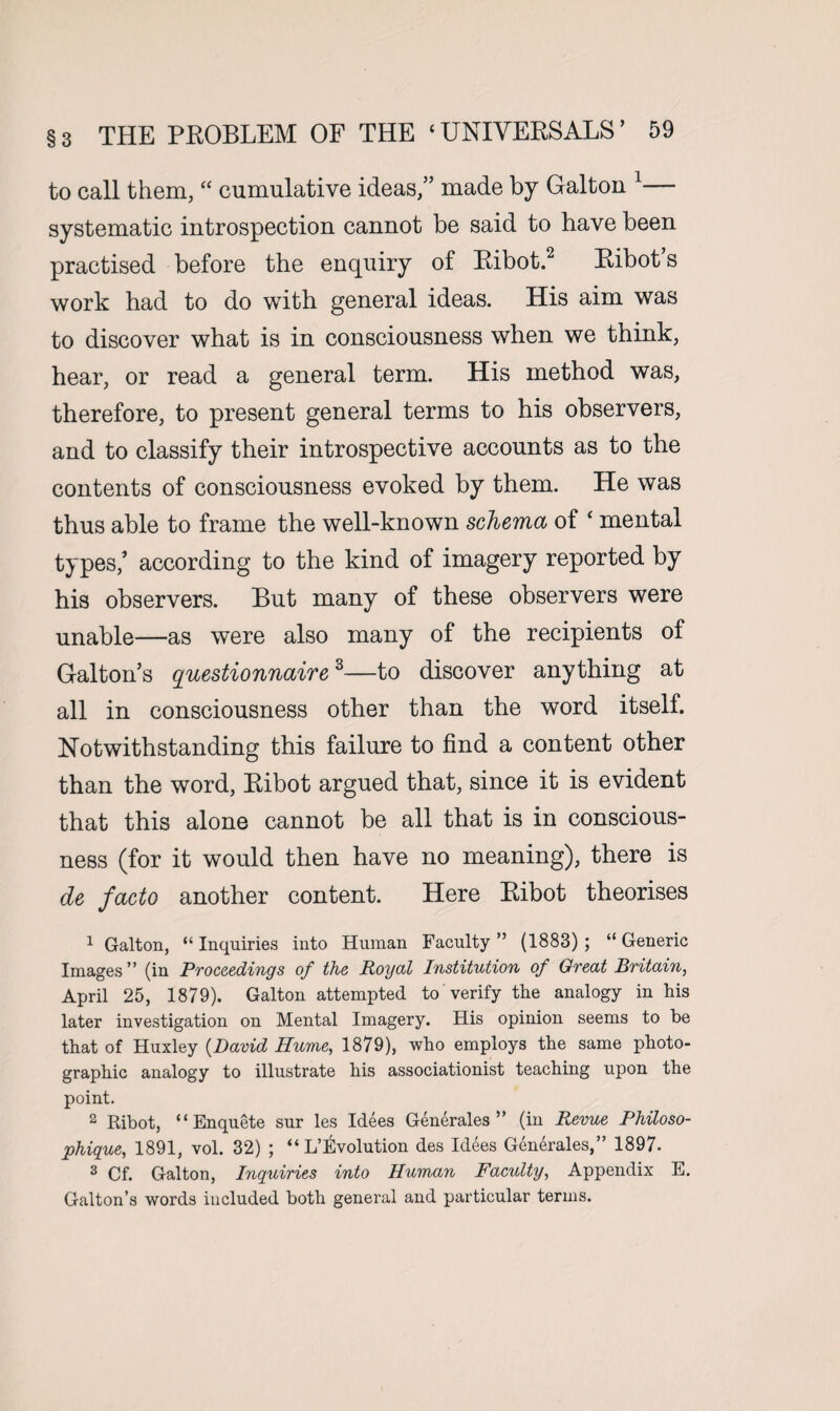 to call them, “ cumulative ideas,” made by Galton 1— systematic introspection cannot be said to have been practised before the enquiry of Ribot.2 Ribot’s work had to do with general ideas. His aim was to discover what is in consciousness when we think, hear, or read a general term. His method was, therefore, to present general terms to his observers, and to classify their introspective accounts as to the contents of consciousness evoked by them. He was thus able to frame the well-known schema of ‘ mental types/ according to the kind of imagery reported by his observers. But many of these observers were unable—as were also many of the recipients of Galton’s questionnaire3—to discover anything at all in consciousness other than the word itself. Notwithstanding this failure to find a content other than the word, Ribot argued that, since it is evident that this alone cannot be all that is in conscious¬ ness (for it would then have no meaning), there is de facto another content. Here Ribot theorises 1 Galton, “ Inquiries into Human Faculty ” (1883) ; “ Generic Images” (in Proceedings of the Royal Institution of Great Britain, April 25, 1879). Galton attempted to verify the analogy in his later investigation on Mental Imagery. His opinion seems to be that of Huxley (David Hume, 1879), who employs the same photo¬ graphic analogy to illustrate his associationist teaching upon the point. 2 Ribot, “Enquete sur les Idees Generates ” (in Revue Philoso- phigue, 1891, vol. 32) ; “ L’Evolution des Idees Generates,” 1897. 3 Cf. Galton, Inquiries into Human Faculty, Appendix E. Galton’s words included both general and particular terms.