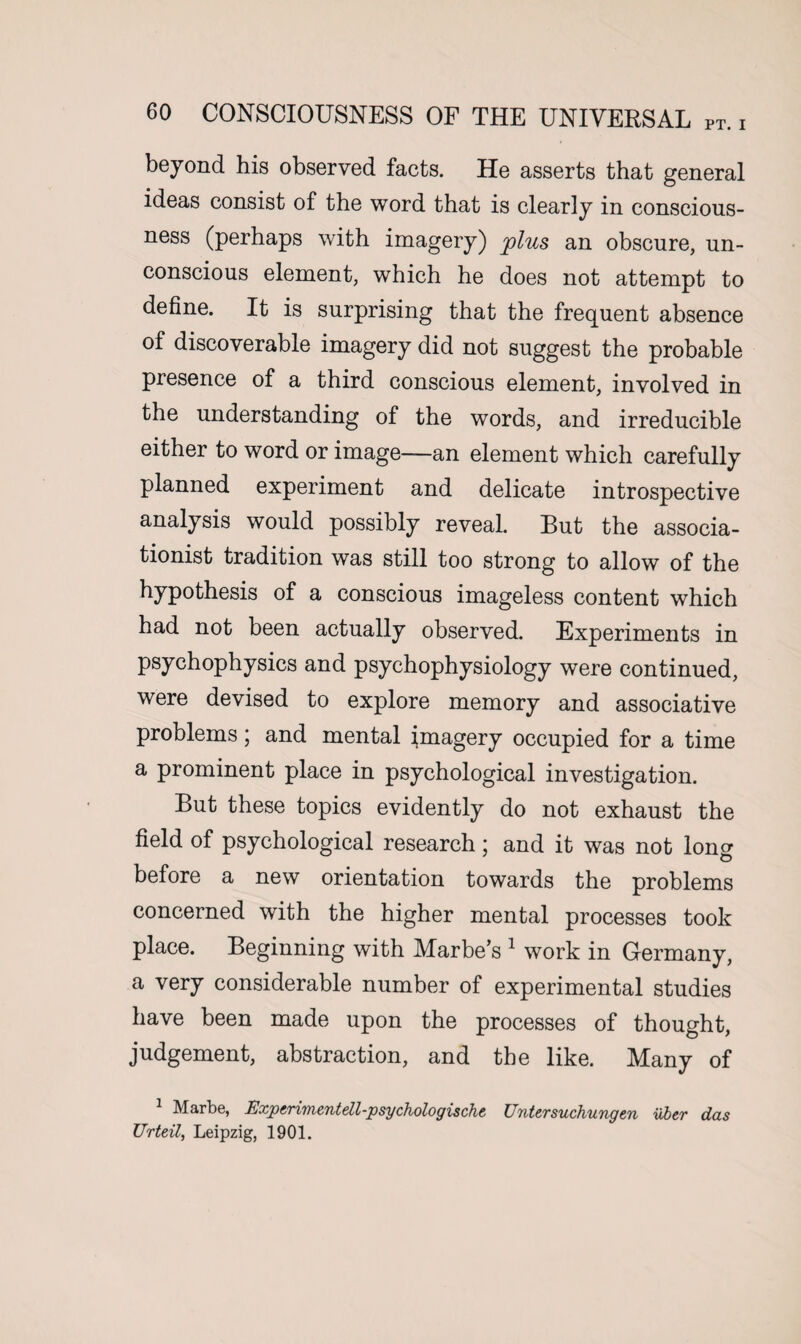 beyond his observed facts. He asserts that general ideas consist of the word that is clearly in conscious¬ ness (perhaps with imagery) plus an obscure, un¬ conscious element, which he does not attempt to define. It is surprising that the frequent absence of discoverable imagery did not suggest the probable presence of a third conscious element, involved in the understanding of the words, and irreducible either to word or image—an element which carefully planned experiment and delicate introspective analysis would possibly reveal. But the associa- tionist tradition was still too strong to allow of the hypothesis of a conscious imageless content which had not been actually observed. Experiments in psychophysics and psychophysiology were continued, were devised to explore memory and associative problems; and mental imagery occupied for a time a prominent place in psychological investigation. But these topics evidently do not exhaust the field of psychological research; and it was not long before a new orientation towards the problems concerned with the higher mental processes took place. Beginning with Marbe’s 1 work in Germany, a very considerable number of experimental studies have been made upon the processes of thought, judgement, abstraction, and the like. Many of 1 Marbe, Expcrimentell-psychologische Untersuchungen vbtr das Urteil, Leipzig, 1901.