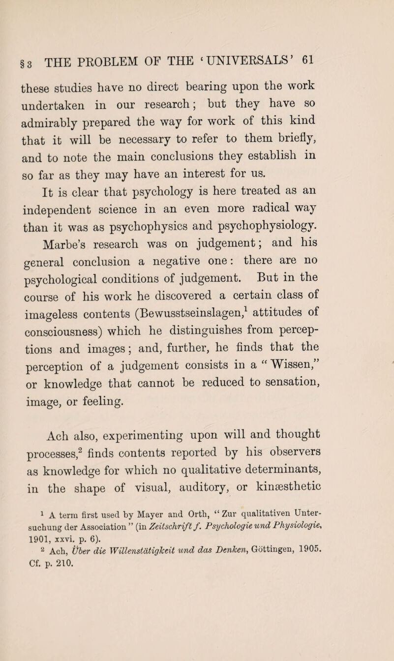 these studies have no direct bearing upon the work undertaken in our research; but they have so admirably prepared the way for work of this kind that it will be necessary to refer to them briefly, and to note the main conclusions they establish in so far as they may have an interest for us. It is clear that psychology is here treated as an independent science in an even more radical way than it was as psychophysics and psychophysiology. Marbe’s research was on judgement; and his general conclusion a negative one: there are no psychological conditions of judgement. But in the course of his work he discovered a certain class of imageless contents (Bewusstseinslagen,1 attitudes of consciousness) which he distinguishes from percep¬ tions and images; and, further, he finds that the perception of a judgement consists in a “ Wissen,” or knowledge that cannot be reduced to sensation, image, or feeling. Ach also, experimenting upon will and thought processes,2 finds contents reported by his observers as knowledge for which no qualitative determinants, in the shape of visual, auditory, or kinsesthetic 1 A term first used by Mayer and Orth, “ Zur qualitativen Unter- suchung der Association ” (in Zeitschrift f. Psychologie und Physiologie, 1901, xxvi. p. 6). 2 Ach, Uber die WillenstatigJceit und das DenJcen, Gottingen, 1905. Cf. p. 210.