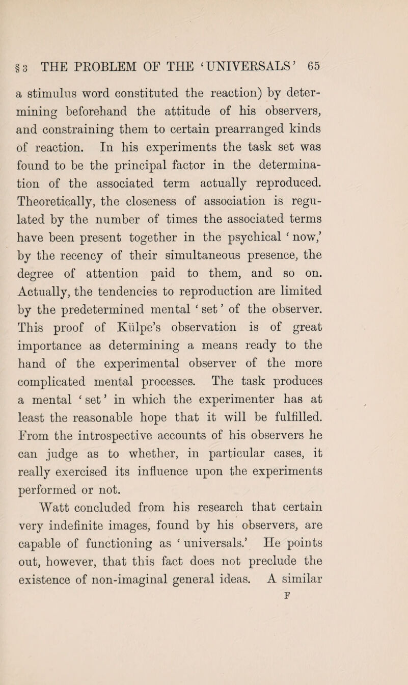 a stimulus word constituted the reaction) by deter¬ mining beforehand the attitude of his observers, and constraining them to certain prearranged kinds of reaction. In his experiments the task set was found to be the principal factor in the determina¬ tion of the associated term actually reproduced. Theoretically, the closeness of association is regu¬ lated by the number of times the associated terms have been present together in the psychical ‘ now/ by the recency of their simultaneous presence, the degree of attention paid to them, and so on. Actually, the tendencies to reproduction are limited by the predetermined mental c set ’ of the observer. This proof of Kiilpe’s observation is of great importance as determining a means ready to the hand of the experimental observer of the more complicated mental processes. The task produces a mental ‘ set5 in which the experimenter has at least the reasonable hope that it will be fulfilled. From the introspective accounts of his observers he can judge as to whether, in particular cases, it really exercised its influence upon the experiments performed or not. Watt concluded from his research that certain very indefinite images, found by his observers, are capable of functioning as ‘ universals,’ He points out, however, that this fact does not preclude the existence of non-imaginal general ideas. A similar F