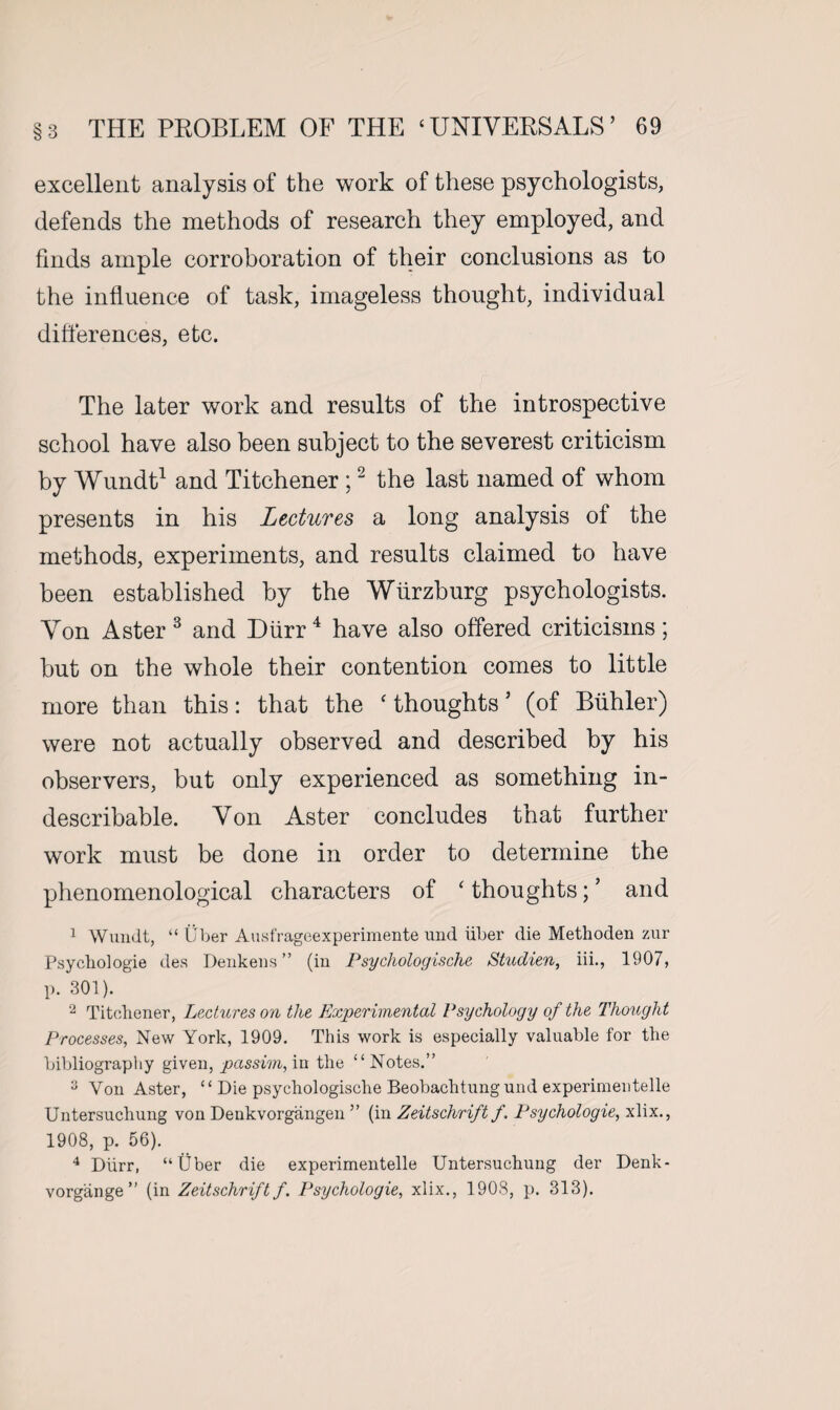 excellent analysis of the work of these psychologists, defends the methods of research they employed, and finds ample corroboration of their conclusions as to the influence of task, imageless thought, individual differences, etc. The later work and results of the introspective school have also been subject to the severest criticism by Wundt1 and Titchener ;2 the last named of whom presents in his Lectures a long analysis of the methods, experiments, and results claimed to have been established by the Wurzburg psychologists. Yon Aster3 and Durr4 have also offered criticisms; hut on the whole their contention comes to little more than this: that the ‘ thoughts ’ (of Buhler) were not actually observed and described by his observers, but only experienced as something in¬ describable. Yon Aster concludes that further work must be done in order to determine the phenomenological characters of ‘ thoughts; ’ and 1 Wundt, “ Uber Ausfrageexperimente und iiber die Methoden zur Psychologie des Denkens ” (in Psychologische Studien, iii., 1907, p. 301). 2 Titchener, Lectures on the Experimental Psychology of the Thought Processes, New York, 1909. This work is especially valuable for the bibliography given, passim, in the “Notes.” 3 Von Aster, “ Die psychologische Beobachtung und experimeutelle Untersuchung von Denkvorgangen ” (in Zeitschrift f. Psychologie, xlix., 1908, p. 56). 4 Diirr, “fiber die experimeutelle Untersuchung der Denk- vorgange ” (in Zeitschrift f. Psychologie, xlix., 1908, p. 313).