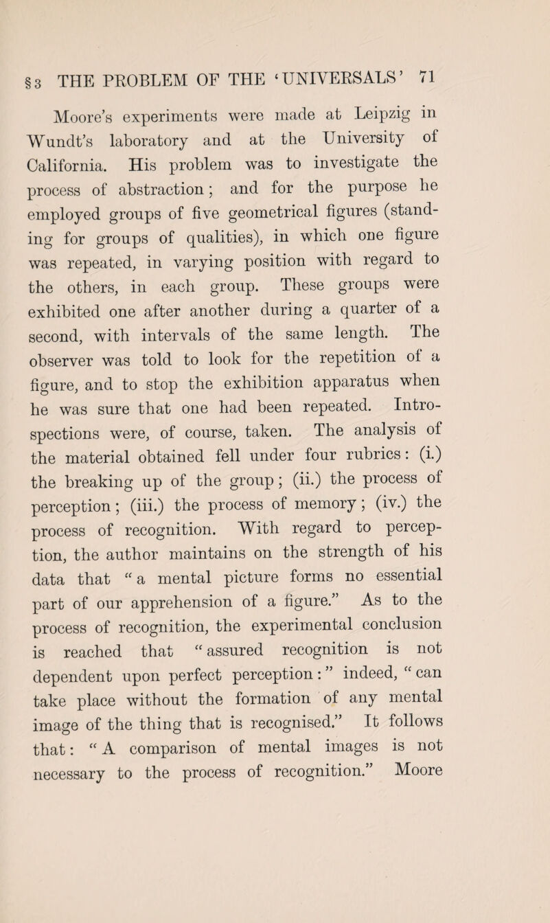 Moore’s experiments were made at Leipzig in Wundt’s laboratory and at the University ot California. His problem was to investigate the process of abstraction; and for the purpose he employed groups of five geometrical figures (stand¬ ing for groups of qualities), in which one figure was repeated, in varying position with regard to the others, in each group. These groups were exhibited one after another during a quarter of a second, with intervals of the same length. The observer was told to look for the repetition of a figure, and to stop the exhibition apparatus when he was sure that one had been repeated. Intro¬ spections were, of course, taken. The analysis of the material obtained fell under four rubrics: (i.) the breaking up of the group; (ii.) the process of perception; (iii.) the process of memory; (iv.) the process of recognition. With regard to percep¬ tion, the author maintains on the strength of his data that “ a mental picture forms no essential part of our apprehension of a figure.” As to the process of recognition, the experimental conclusion is reached that “ assured recognition is not dependent upon perfect perception : ” indeed, “ can take place without the formation of any mental image of the thing that is recognised.” It follows that: “ A comparison of mental images is not necessary to the process of recognition.” Moore