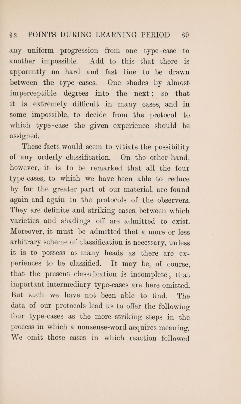 any uniform progression from one type-case to another impossible. Add to this that there is apparently no hard and fast line to be drawn between the type-cases. One shades by almost imperceptible degrees into the next; so that it is extremely difficult in many cases, and in some impossible, to decide from the protocol to which type-case the given experience should be assigned. These facts would seem to vitiate the possibility of any orderly classification. On the other hand, however, it is to be remarked that all the four type-cases, to which we have been able to reduce by far the greater part of our material, are found again and again in the protocols of the observers. They are definite and striking cases, between which varieties and shadings off are admitted to exist. Moreover, it must be admitted that a more or less arbitrary scheme of classification is necessary, unless it is to possess as many heads as there are ex¬ periences to be classified. It may be, of course, that the present classification is incomplete; that important intermediary type-cases are here omitted. But such we have not been able to find. The data of our protocols lead us to offer the following four type-cases as the more striking steps in the process in which a nonsense-word acquires meaning. We omit those cases in which reaction followed